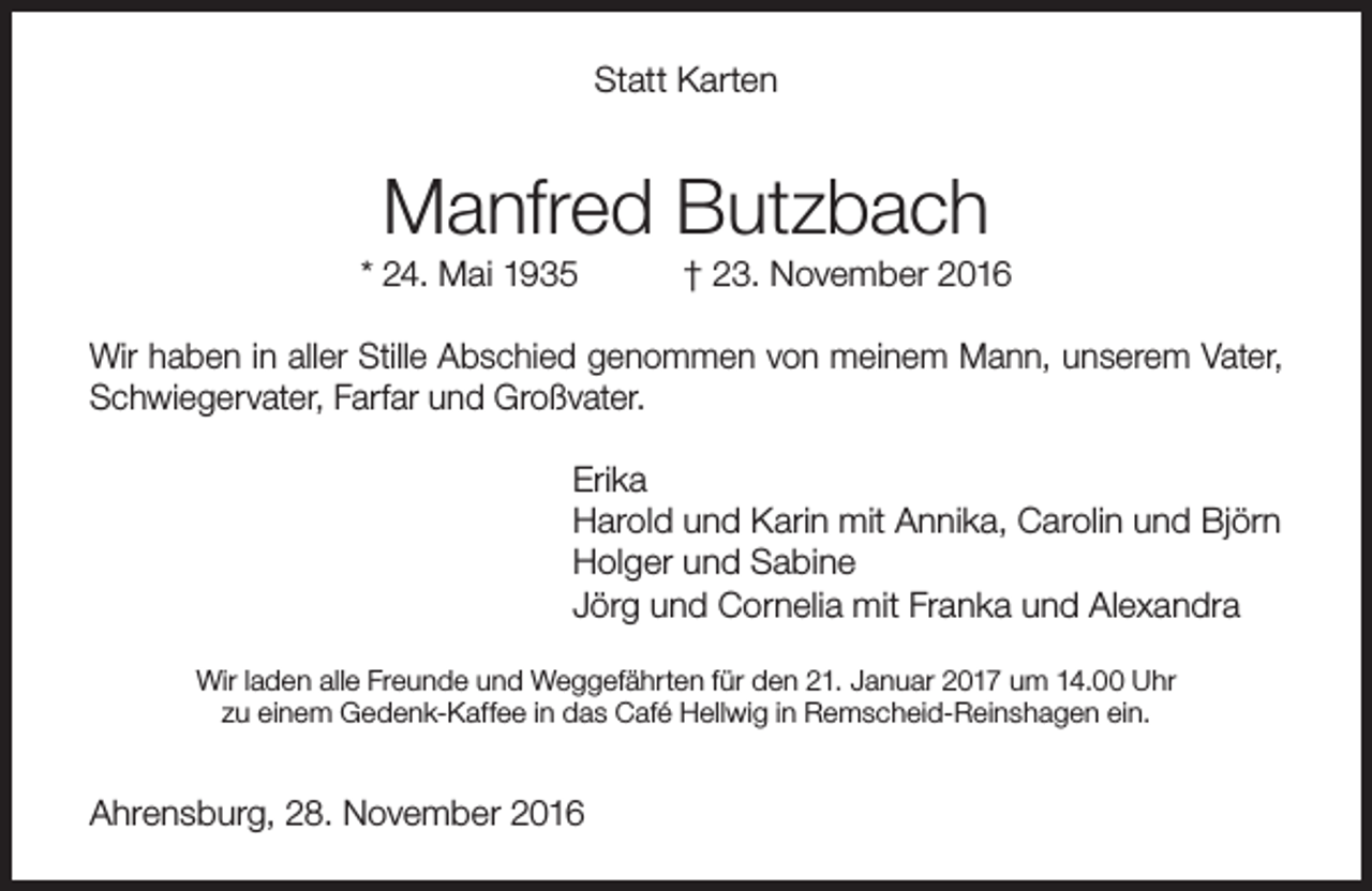 <p>Statt Karten</p><p>Manfred Butzbach</p><p>* 24. Mai 1935</p><p>† 23. November 2016</p><p>Wir haben in aller Stille Abschied genommen von meinem Mann, unserem Vater,<br />Schwiegervater, Farfar und Großvater.<br />Erika<br />Harold und Karin mit Annika, Carolin und Björn<br />Holger und Sabine<br />Jörg und Cornelia mit Franka und Alexandra<br />Wir laden alle Freunde und Weggefährten für den 21. Januar 2017 um 14.00 Uhr<br />zu einem Gedenk-Kaffee in das Café Hellwig in Remscheid-Reinshagen ein.</p><p>Ahrensburg, 28. November 2016</p>
