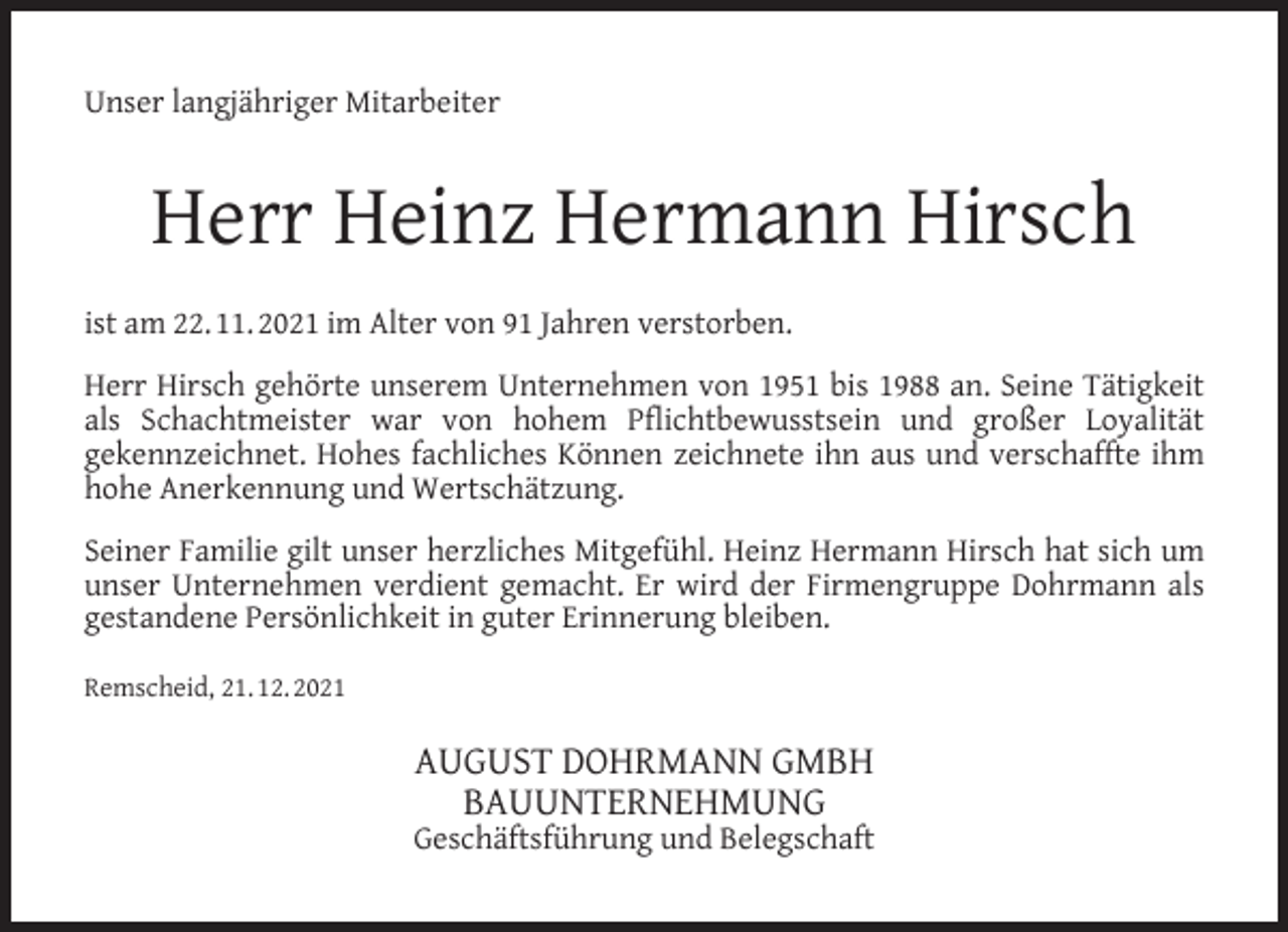 <p>Unser langjähriger Mitarbeiter</p><p>Herr Heinz Hermann Hirsch<br />ist am 22. 11. 2021 im Alter von 91 Jahren verstorben.<br />Herr Hirsch gehörte unserem Unternehmen von 1951 bis 1988 an. Seine Tätigkeit<br />als Schachtmeister war von hohem Pﬂichtbewusstsein und großer Loyalität<br />gekennzeichnet. Hohes fachliches Können zeichnete ihn aus und verschaffte ihm<br />hohe Anerkennung und Wertschätzung.<br />Seiner Familie gilt unser herzliches Mitgefühl. Heinz Hermann Hirsch hat sich um<br />unser Unternehmen verdient gemacht. Er wird der Firmengruppe Dohrmann als<br />gestandene Persönlichkeit in guter Erinnerung bleiben.<br />Remscheid, 21. 12. 2021</p><p>AUGUST DOHRMANN GMBH<br />BAUUNTERNEHMUNG</p><p>Geschäftsführung und Belegschaft</p>