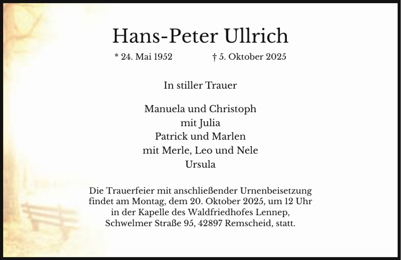 <p>Hans-Peter Ullrich<br />* 24. Mai 1952</p><p>† 5. Oktober 2025</p><p>In stiller Trauer<br />Manuela und Christoph<br />mit Julia<br />Patrick und Marlen<br />mit Merle, Leo und Nele<br />Ursula<br />Die Trauerfeier mit anschließender Urnenbeisetzung<br />findet am Montag, dem 20. Oktober 2025, um 12 Uhr<br />in der Kapelle des Waldfriedhofes Lennep,<br />Schwelmer Straße 95, 42897 Remscheid, statt.</p>