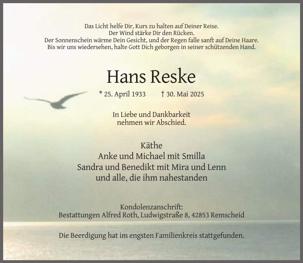<p>Das Licht helfe Dir, Kurs zu halten auf Deiner Reise.<br />Der Wind stärke Dir den Rücken.<br />Der Sonnenschein wärme Dein Gesicht, und der Regen falle sanft auf Deine Haare.<br />Bis wir uns wiedersehen, halte Gott Dich geborgen in seiner schützenden Hand.</p><p>Hans Reske<br />* 25. April 1933</p><p>† 30. Mai 2025</p><p>In Liebe und Dankbarkeit<br />nehmen wir Abschied.</p><p>Käthe<br />Anke und Michael mit Smilla<br />Sandra und Benedikt mit Mira und Lenn<br />und alle, die ihm nahestanden</p><p>Kondolenzanschrift:<br />Bestattungen Alfred Roth, Ludwigstraße 8, 42853 Remscheid<br />Die Beerdigung hat im engsten Familienkreis stattgefunden.</p>