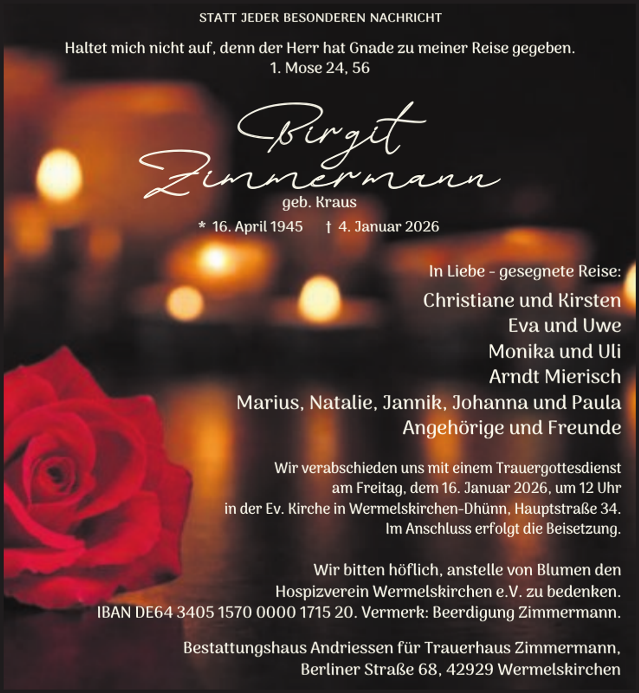 <p>STATT JEDER BESONDEREN NACHRICHT</p><p>Haltet mich nicht auf, denn der Herr hat Gnade zu meiner Reise gegeben.<br />1. Mose 24, 56</p><p>Birgit<br />Zimmermann<br />geb. Kraus</p><p>* 16. April 1945</p><p>† 4. Januar 2026</p><p>In Liebe - gesegnete Reise:</p><p>Christiane und Kirsten<br />Eva und Uwe<br />Monika und Uli<br />Arndt Mierisch<br />Marius, Natalie, Jannik, Johanna und Paula<br />Angehörige und Freunde<br />Wir verabschieden uns mit einem Trauergottesdienst<br />am Freitag, dem 16. Januar 2026, um 12 Uhr<br />in der Ev. Kirche in Wermelskirchen-Dhünn, Hauptstraße 34.<br />Im Anschluss erfolgt die Beisetzung.</p><p>Wir bitten höflich, anstelle von Blumen den<br />Hospizverein Wermelskirchen e.V. zu bedenken.<br />IBAN DE64 3405 157000 1715 20. Vermerk: Beerdigung Zimmermann.<br />Bestattungshaus Andriessen für Trauerhaus Zimmermann,<br />Berliner Straße 68, 42929 Wermelskirchen</p>