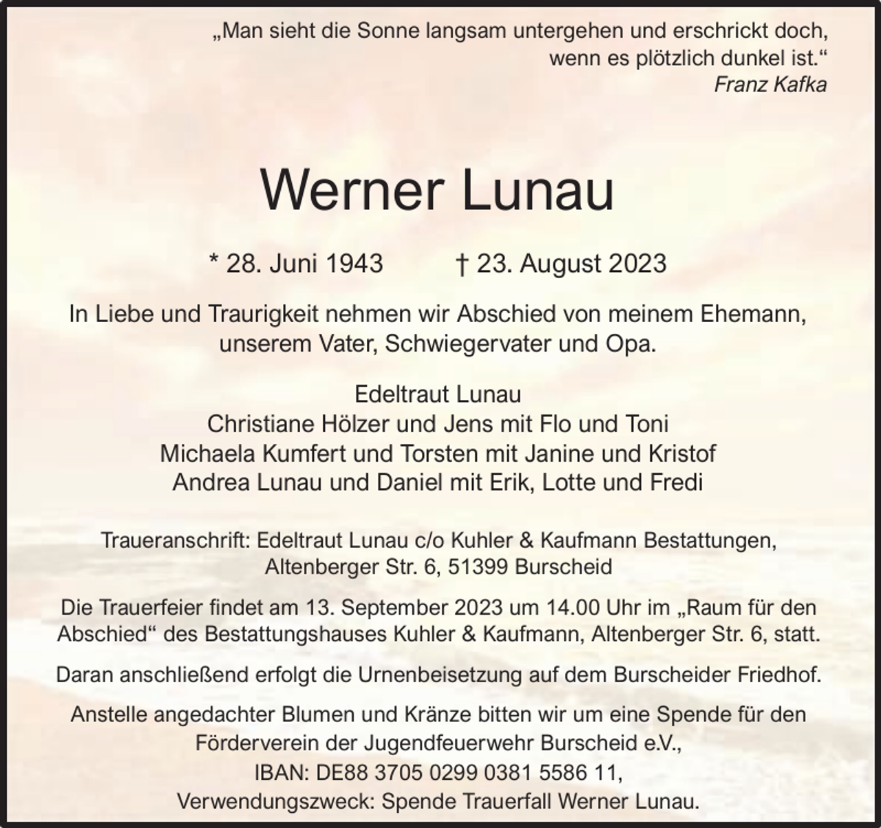 <p>„Man sieht die Sonne langsam untergehen und erschrickt doch,<br />wenn es plötzlich dunkel ist.“<br />Franz Kafka</p><p>Werner Lunau<br />* 28. Juni 1943</p><p>† 23. August 2023</p><p>In Liebe und Traurigkeit nehmen wir Abschied von meinem Ehemann,<br />unserem Vater, Schwiegervater und Opa.<br />Edeltraut Lunau<br />Christiane Hölzer und Jens mit Flo und Toni<br />Michaela Kumfert und Torsten mit Janine und Kristof<br />Andrea Lunau und Daniel mit Erik, Lotte und Fredi<br />Traueranschrift: Edeltraut Lunau c/o Kuhler &amp; Kaufmann Bestattungen,<br />Altenberger Str. 6, 51399 Burscheid<br />Die Trauerfeier ndet am 13. September 2023 um 14.00 Uhr im „Raum für den<br />Abschied“ des Bestattungshauses Kuhler &amp; Kaufmann, Altenberger Str. 6, statt.<br />Daran anschließend erfolgt die Urnenbeisetzung auf dem Burscheider Friedhof.<br />Anstelle angedachter Blumen und Kränze bitten wir um eine Spende für den<br />Förderverein der Jugendfeuerwehr Burscheid e.V.,<br />IBAN: DE88 3705 0299 0381 5586 11,<br />Verwendungszweck: Spende Trauerfall Werner Lunau.</p>
