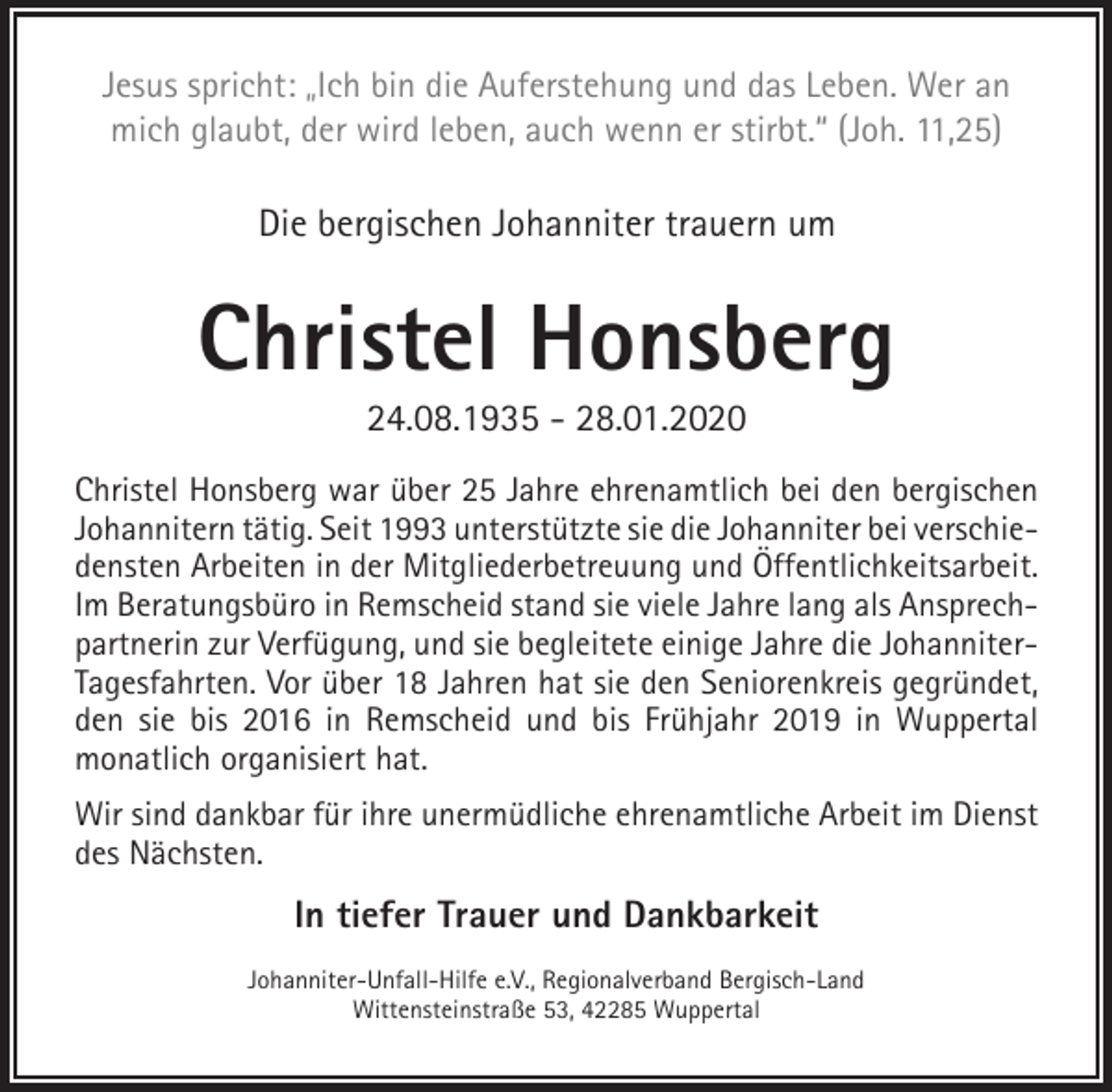 <p>Jesus spricht: „Ich bin die Auferstehung und das Leben. Wer an<br />mich glaubt, der wird leben, auch wenn er stirbt.“ (Joh. 11,25)</p><p>Die bergischen Johanniter trauern um</p><p>Christel Honsberg<br />24.08.1935 - 28.01.2020</p><p>Christel Honsberg war über 25 Jahre ehrenamtlich bei den bergischen<br />Johannitern tätig. Seit 1993 unterstützte sie die Johanniter bei verschiedensten Arbeiten in der Mitgliederbetreuung und Öffentlichkeitsarbeit.<br />Im Beratungsbüro in Remscheid stand sie viele Jahre lang als Ansprechpartnerin zur Verfügung, und sie begleitete einige Jahre die JohanniterTagesfahrten. Vor über 18 Jahren hat sie den Seniorenkreis gegründet,<br />den sie bis 2016 in Remscheid und bis Frühjahr 2019 in Wuppertal<br />monatlich organisiert hat.<br />Wir sind dankbar für ihre unermüdliche ehrenamtliche Arbeit im Dienst<br />des Nächsten.</p><p>In tiefer Trauer und Dankbarkeit<br />Johanniter-Unfall-Hilfe e.V., Regionalverband Bergisch-Land<br />Wittensteinstraße 53, 42285 Wuppertal</p>