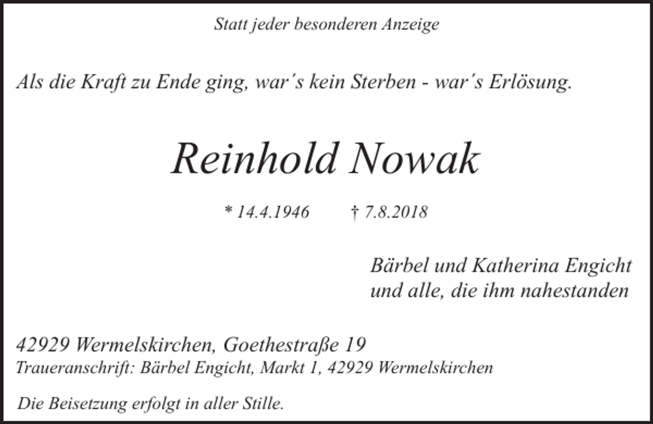 <p>Statt jeder besonderen Anzeige</p><p>Als die Kraft zu Ende ging, war´s kein Sterben - war´s Erlösung.</p><p>Reinhold Nowak<br />* 14.4.1946</p><p>† 7.8.2018</p><p>Bärbel und Katherina Engicht<br />und alle, die ihm nahestanden<br />42929 Wermelskirchen, Goethestraße 19</p><p>Traueranschrift: Bärbel Engicht, Markt 1, 42929 Wermelskirchen<br />Die Beisetzung erfolgt in aller Stille.</p>