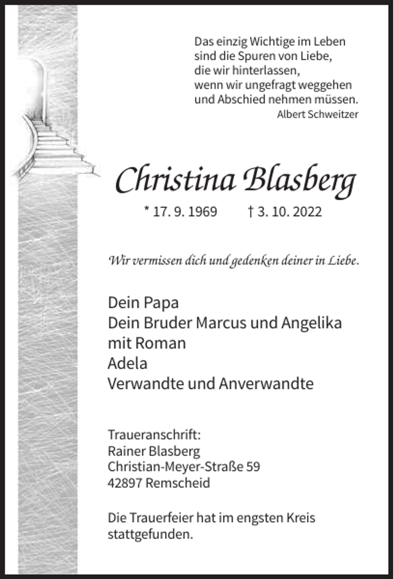 <p>Das einzig Wichtige im Leben<br />sind die Spuren von Liebe,<br />die wir hinterlassen,<br />wenn wir ungefragt weggehen<br />und Abschied nehmen müssen.<br />Albert Schweitzer</p><p>Christina Blasberg<br />* 17. 9. 1969</p><p>† 3. 10. 2022</p><p>Wir vermissen dich und gedenken deiner in Liebe.</p><p>Dein Papa<br />Dein Bruder Marcus und Angelika<br />mit Roman<br />Adela<br />Verwandte und Anverwandte<br />Traueranschrift:<br />Rainer Blasberg<br />Christian-Meyer-Straße 59<br />42897 Remscheid<br />Die Trauerfeier hat im engsten Kreis<br />stattgefunden.</p>