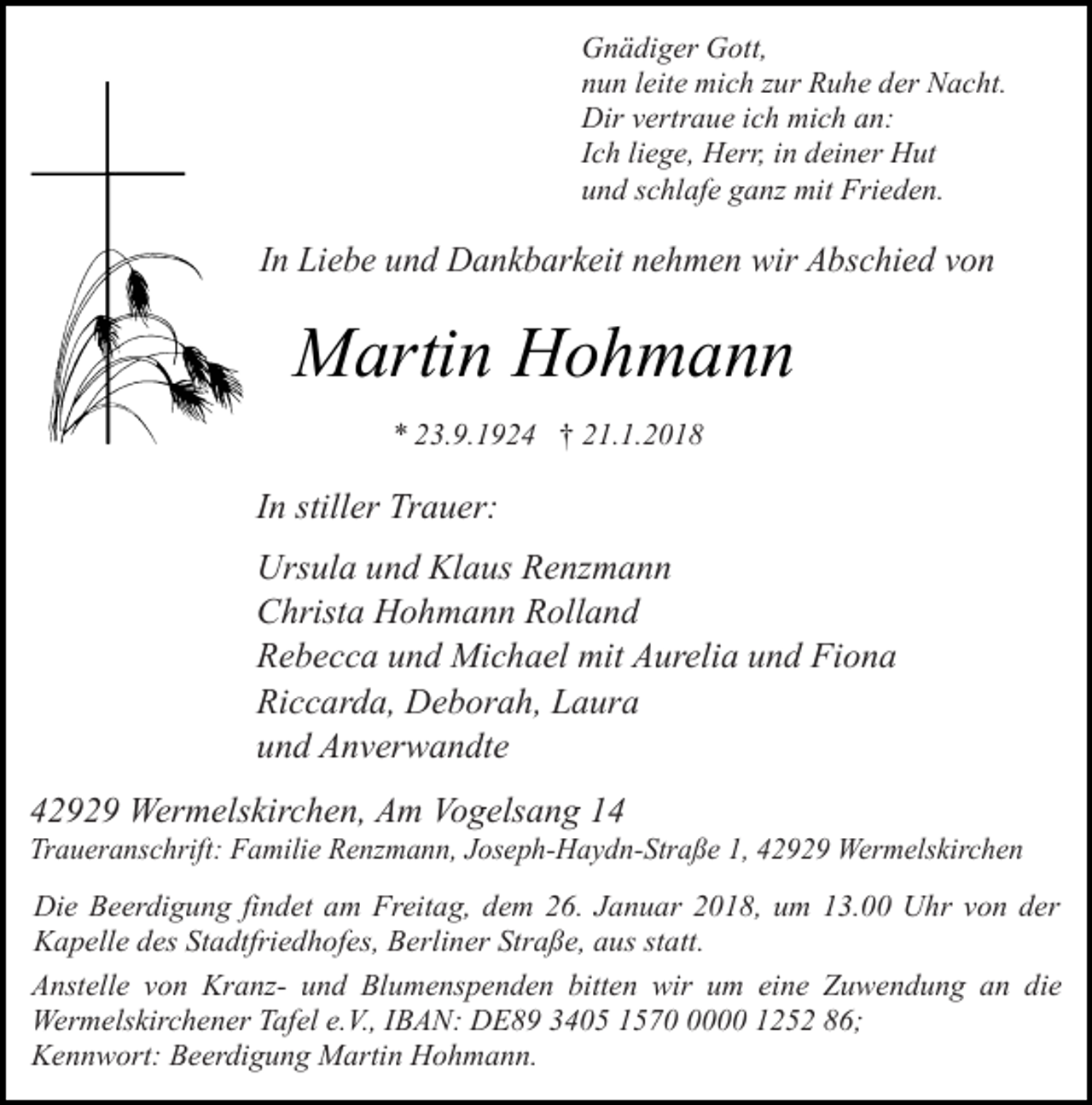 <p>Gnädiger Gott,<br />nun leite mich zur Ruhe der Nacht.<br />Dir vertraue ich mich an:<br />Ich liege, Herr, in deiner Hut<br />und schlafe ganz mit Frieden.</p><p>In Liebe und Dankbarkeit nehmen wir Abschied von</p><p>Martin Hohmann<br />* 23.9.1924 † 21.1.2018</p><p>In stiller Trauer:<br />Ursula und Klaus Renzmann<br />Christa Hohmann Rolland<br />Rebecca und Michael mit Aurelia und Fiona<br />Riccarda, Deborah, Laura<br />und Anverwandte<br />42929 Wermelskirchen, Am Vogelsang 14</p><p>Traueranschrift: Familie Renzmann, Joseph-Haydn-Straße 1, 42929 Wermelskirchen<br />Die Beerdigung findet am Freitag, dem 26. Januar 2018, um 13.00 Uhr von der<br />Kapelle des Stadtfriedhofes, Berliner Straße, aus statt.<br />Anstelle von Kranz- und Blumenspenden bitten wir um eine Zuwendung an die<br />Wermelskirchener Tafel e.V., IBAN: DE89 3405 157000 1252 86;<br />Kennwort: Beerdigung Martin Hohmann.</p>