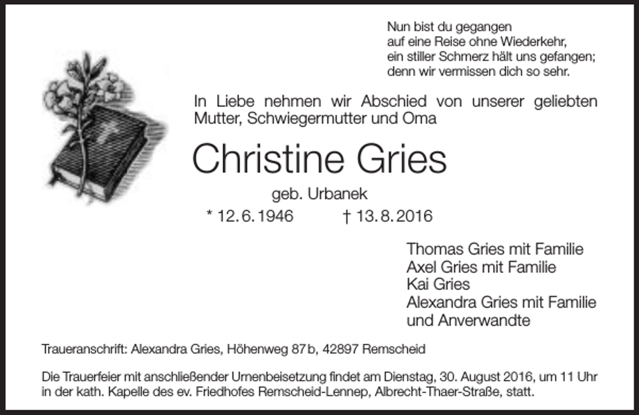 <p>Nun bist du gegangen<br />auf eine Reise ohne Wiederkehr,<br />ein stiller Schmerz hält uns gefangen;<br />denn wir vermissen dich so sehr.</p><p>In Liebe nehmen wir Abschied von unserer geliebten<br />Mutter, Schwiegermutter und Oma</p><p>Christine Gries<br />geb. Urbanek<br />* 12. 6. 1946<br />† 13. 8. 2016</p><p>Thomas Gries mit Familie<br />Axel Gries mit Familie<br />Kai Gries<br />Alexandra Gries mit Familie<br />und Anverwandte<br />Traueranschrift: Alexandra Gries, Höhenweg 87 b, 42897 Remscheid<br />Die Trauerfeier mit anschließender Urnenbeisetzung ﬁndet am Dienstag, 30. August 2016, um 11 Uhr<br />in der kath. Kapelle des ev. Friedhofes Remscheid-Lennep, Albrecht-Thaer-Straße, statt.</p>