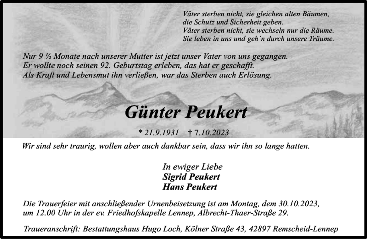 <p>Väter sterben nicht, sie gleichen alten Bäumen,<br />die Schutz und Sicherheit geben.<br />Väter sterben nicht, sie wechseln nur die Räume.<br />Sie leben in uns und geh´n durch unsere Träume.</p><p>Nur 9 ½ Monate nach unserer Mutter ist jetzt unser Vater von uns gegangen.<br />Er wollte noch seinen 92. Geburtstag erleben, das hat er geschafft.<br />Als Kraft und Lebensmut ihn verließen, war das Sterben auch Erlösung.</p><p>Günter Peukert<br />* 21.9.1931</p><p>† 7.10.2023</p><p>Wir sind sehr traurig, wollen aber auch dankbar sein, dass wir ihn so lange hatten.</p><p>In ewiger Liebe<br />Sigrid Peukert<br />Hans Peukert<br />Die Trauerfeier mit anschließender Urnenbeisetzung ist am Montag, dem 30.10.2023,<br />um 12.00 Uhr in der ev. Friedhofskapelle Lennep, Albrecht-Thaer-Straße 29.<br />Traueranschrift: Bestattungshaus Hugo Loch, Kölner Straße 43, 42897 Remscheid-Lennep</p>