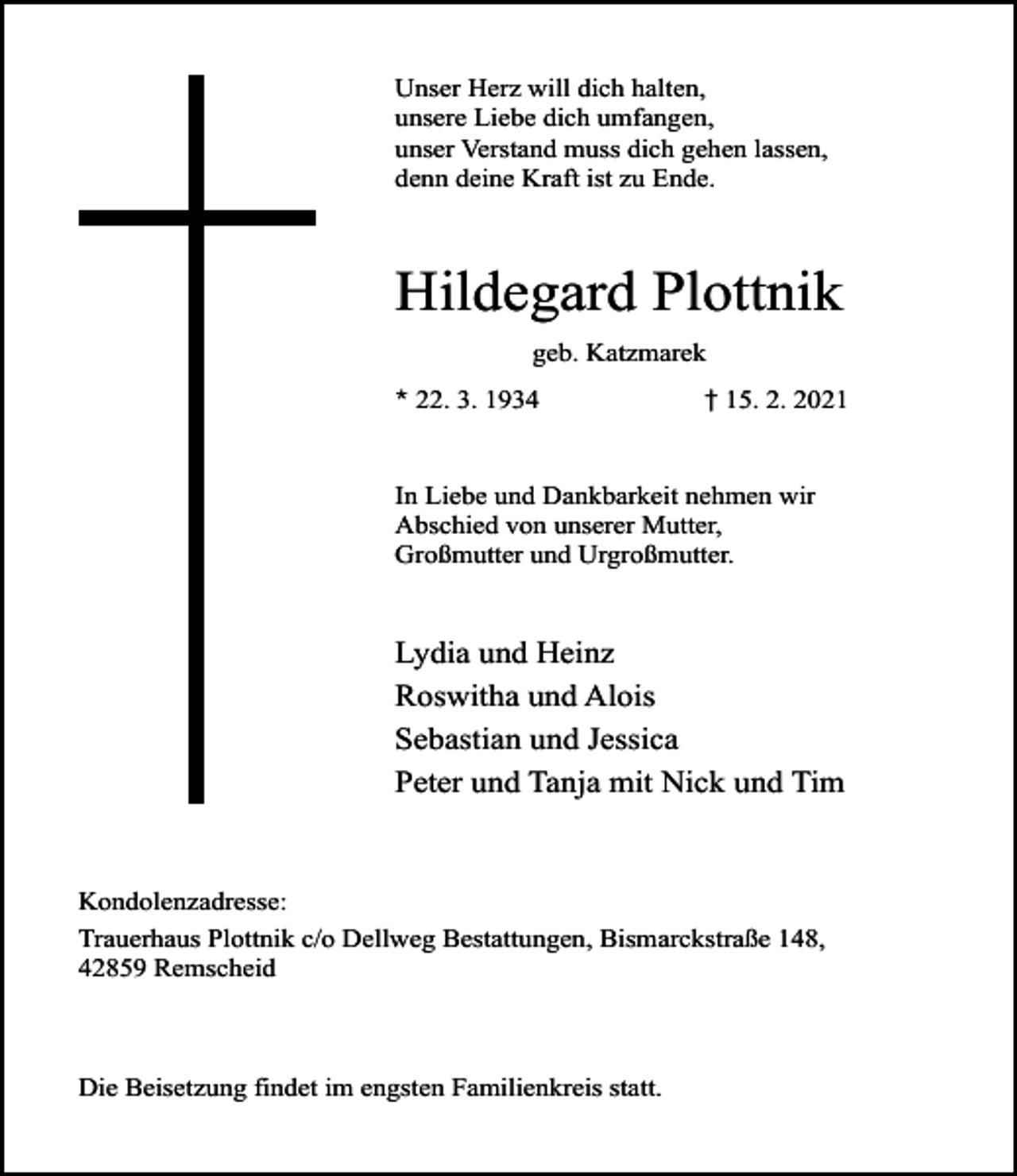 <p>Unser Herz will dich halten,<br />unsere Liebe dich umfangen,<br />unser Verstand muss dich gehen lassen,<br />denn deine Kraft ist zu Ende.</p><p>Hildegard Plottnik<br />geb. Katzmarek<br />* 22. 3. 1934</p><p>† 15. 2. 2021</p><p>In Liebe und Dankbarkeit nehmen wir<br />Abschied von unserer Mutter,<br />Großmutter und Urgroßmutter.</p><p>Lydia und Heinz<br />Roswitha und Alois<br />Sebastian und Jessica<br />Peter und Tanja mit Nick und Tim</p><p>Kondolenzadresse:<br />Trauerhaus Plottnik c/o Dellweg Bestattungen, Bismarckstraße 148,<br />42859 Remscheid</p><p>Die Beisetzung findet im engsten Familienkreis statt.</p>