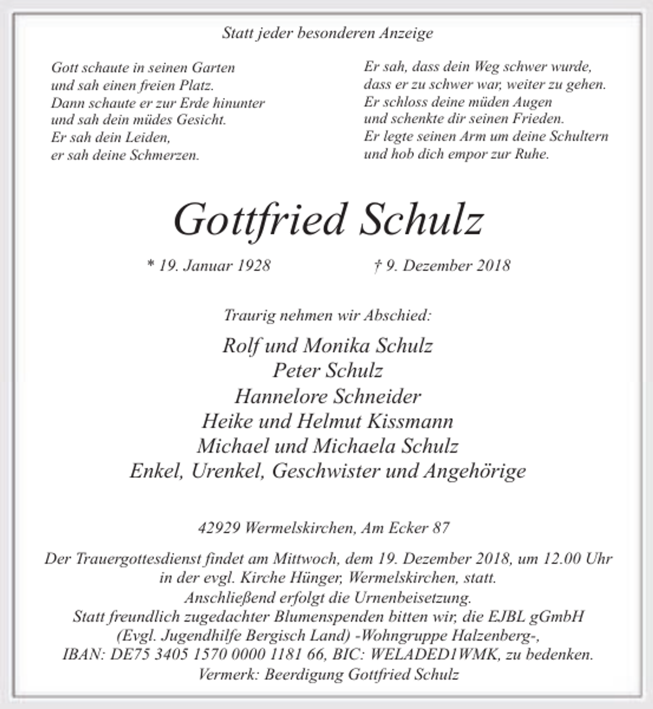 <p>Statt jeder besonderen Anzeige<br />Gott schaute in seinen Garten<br />und sah einen freien Platz.<br />Dann schaute er zur Erde hinunter<br />und sah dein müdes Gesicht.<br />Er sah dein Leiden,<br />er sah deine Schmerzen.</p><p>Er sah, dass dein Weg schwer wurde,<br />dass er zu schwer war, weiter zu gehen.<br />Er schloss deine müden Augen<br />und schenkte dir seinen Frieden.<br />Er legte seinen Arm um deine Schultern<br />und hob dich empor zur Ruhe.</p><p>Gottfried Schulz<br />* 19. Januar 1928</p><p>† 9. Dezember 2018</p><p>Traurig nehmen wir Abschied:</p><p>Rolf und Monika Schulz<br />Peter Schulz<br />Hannelore Schneider<br />Heike und Helmut Kissmann<br />Michael und Michaela Schulz<br />Enkel, Urenkel, Geschwister und Angehörige<br />42929 Wermelskirchen, Am Ecker 87</p><p>Der Trauergottesdienst findet am Mittwoch, dem 19. Dezember 2018, um 12.00 Uhr<br />in der evgl. Kirche Hünger, Wermelskirchen, statt.<br />Anschließend erfolgt die Urnenbeisetzung.<br />Statt freundlich zugedachter Blumenspenden bitten wir, die EJBL gGmbH<br />(Evgl. Jugendhilfe Bergisch Land) -Wohngruppe Halzenberg-,<br />IBAN: DE75 3405 157000 1181 66, BIC: WELADED1WMK, zu bedenken.<br />Vermerk: Beerdigung Gottfried Schulz</p>