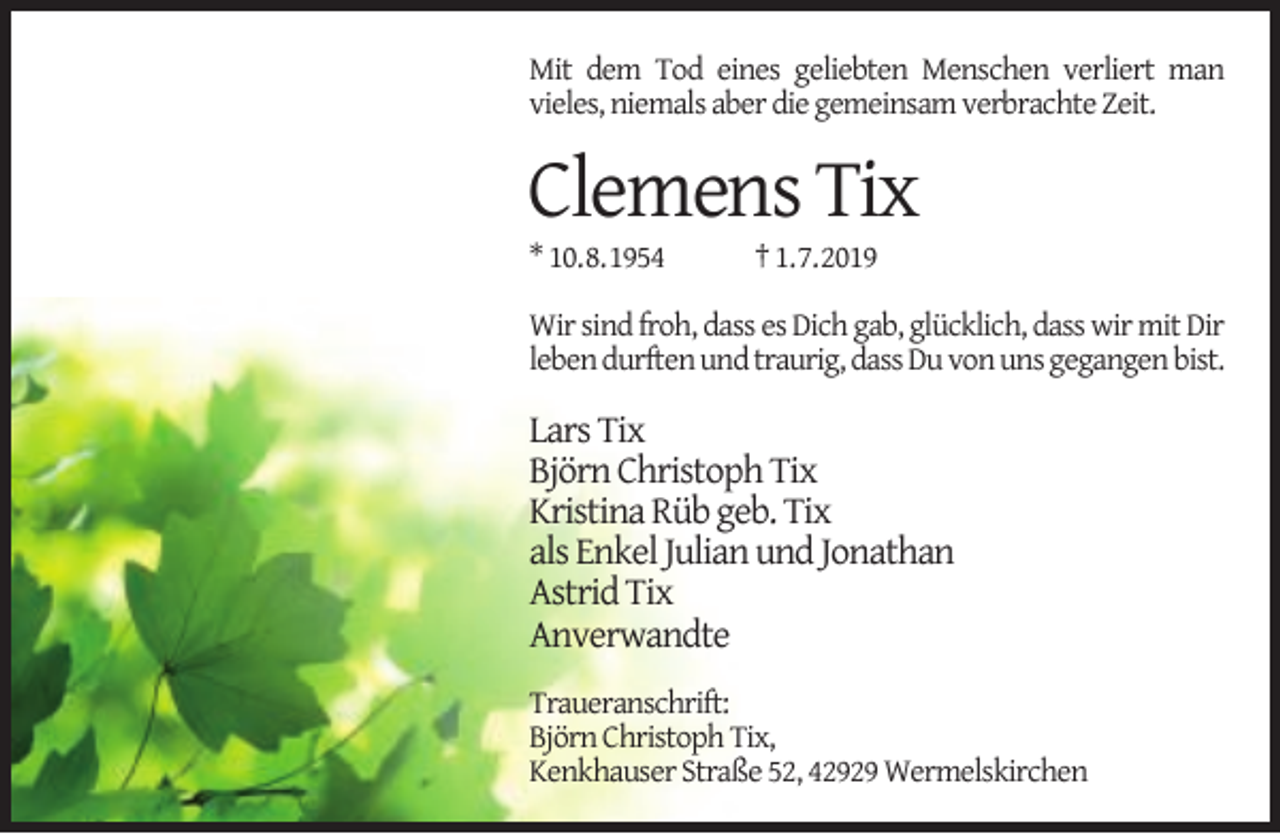<p>Mit dem Tod eines geliebten Menschen verliert man<br />vieles, niemals aber die gemeinsam verbrachte Zeit.</p><p>Clemens Tix<br />* 10.8.1954</p><p>† 1.7.2019</p><p>Wir sind froh, dass es Dich gab, glücklich, dass wir mit Dir<br />leben durften und traurig, dass Du von uns gegangen bist.</p><p>Lars Tix<br />Björn Christoph Tix<br />Kristina Rüb geb. Tix<br />als Enkel Julian und Jonathan<br />Astrid Tix<br />Anverwandte<br />Traueranschrift:<br />Björn Christoph Tix,<br />Kenkhauser Straße 52, 42929 Wermelskirchen</p>
