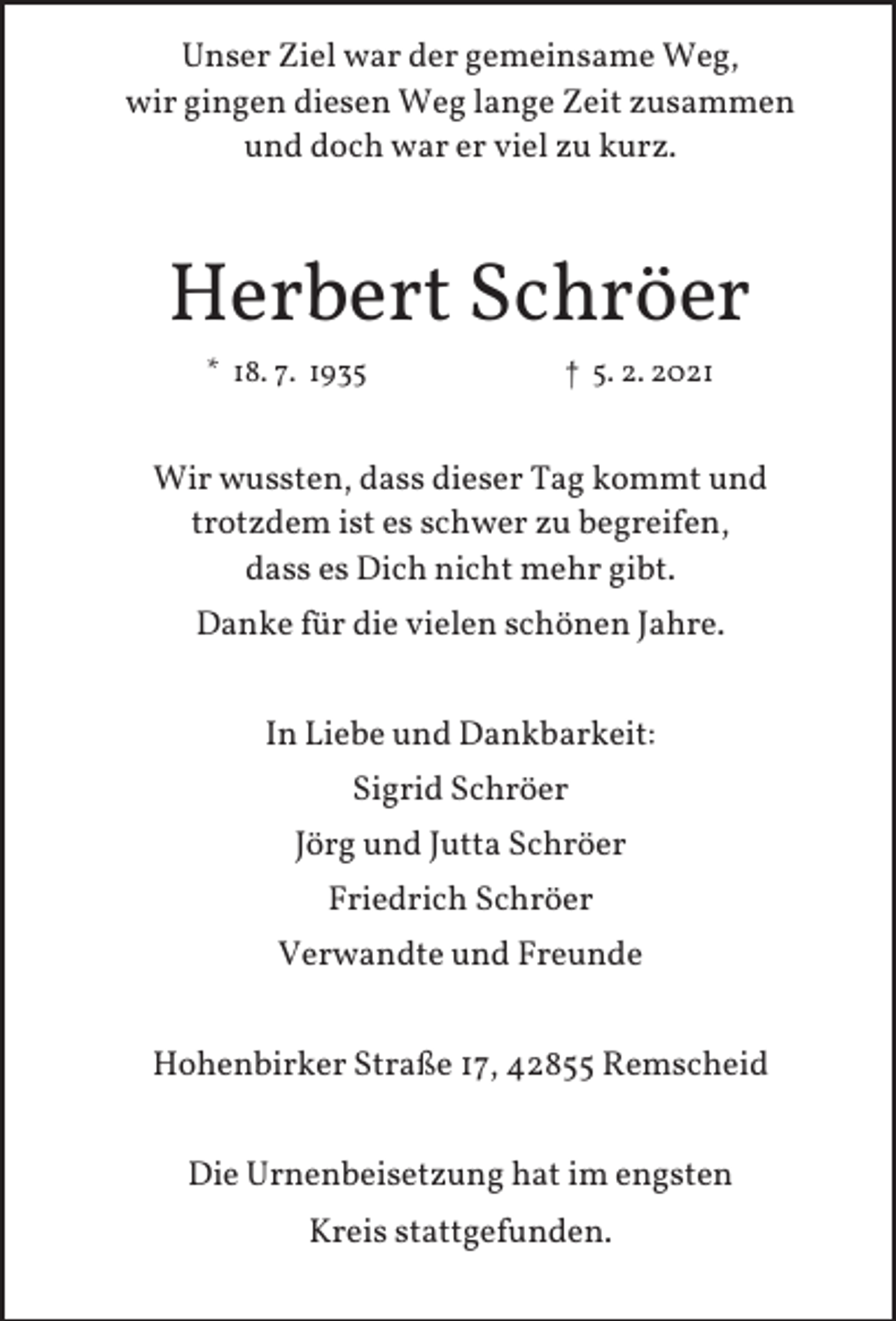 <p>Unser Ziel war der gemeinsame Weg,<br />wir gingen diesen Weg lange Zeit zusammen<br />und doch war er viel zu kurz.</p><p>Herbert Schröer<br />* 18. 7. 1935</p><p>† 5. 2. 2021</p><p>Wir wussten, dass dieser Tag kommt und<br />trotzdem ist es schwer zu begreifen,<br />dass es Dich nicht mehr gibt.<br />Danke für die vielen schönen Jahre.<br />In Liebe und Dankbarkeit:<br />Sigrid Schröer<br />Jörg und Jutta Schröer<br />Friedrich Schröer<br />Verwandte und Freunde<br />Hohenbirker Straße 17, 42855 Remscheid<br />Die Urnenbeisetzung hat im engsten<br />Kreis stattgefunden.</p>
