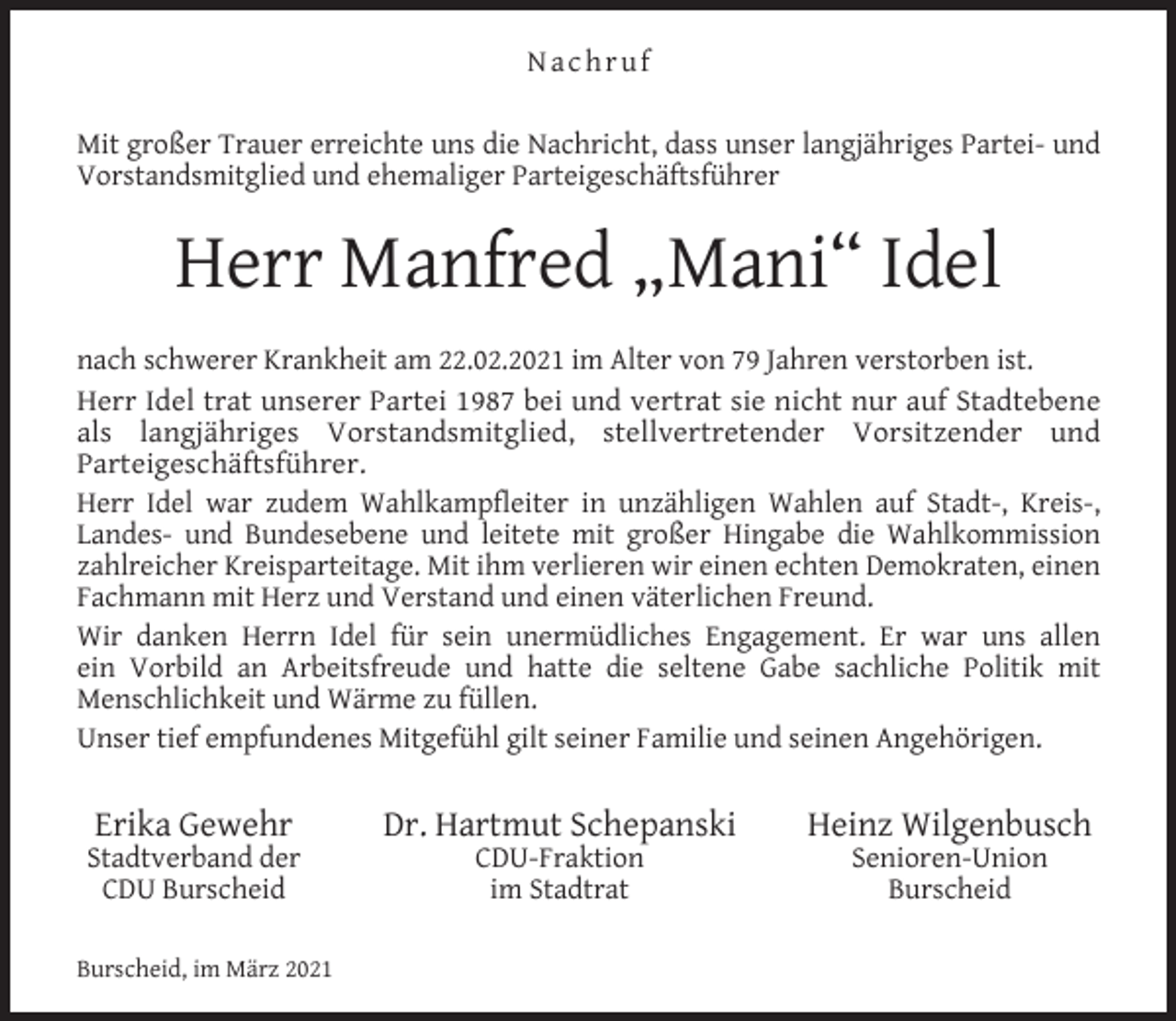 <p>Nachruf<br />Mit großer Trauer erreichte uns die Nachricht, dass unser langjähriges Partei- und<br />Vorstandsmitglied und ehemaliger Parteigeschäftsführer</p><p>Herr Manfred „Mani“ Idel<br />nach schwerer Krankheit am 22.02.2021 im Alter von 79 Jahren verstorben ist.<br />Herr Idel trat unserer Partei 1987 bei und vertrat sie nicht nur auf Stadtebene<br />als langjähriges Vorstandsmitglied, stellvertretender Vorsitzender und<br />Parteigeschäftsführer.<br />Herr Idel war zudem Wahlkampfleiter in unzähligen Wahlen auf Stadt-, Kreis-,<br />Landes- und Bundesebene und leitete mit großer Hingabe die Wahlkommission<br />zahlreicher Kreisparteitage. Mit ihm verlieren wir einen echten Demokraten, einen<br />Fachmann mit Herz und Verstand und einen väterlichen Freund.<br />Wir danken Herrn Idel für sein unermüdliches Engagement. Er war uns allen<br />ein Vorbild an Arbeitsfreude und hatte die seltene Gabe sachliche Politik mit<br />Menschlichkeit und Wärme zu füllen.<br />Unser tief empfundenes Mitgefühl gilt seiner Familie und seinen Angehörigen.</p><p>Erika Gewehr</p><p>Stadtverband der<br />CDU Burscheid<br />Burscheid, im März 2021</p><p>Dr. Hartmut Schepanski<br />CDU-Fraktion<br />im Stadtrat</p><p>Heinz Wilgenbusch<br />Senioren-Union<br />Burscheid</p>