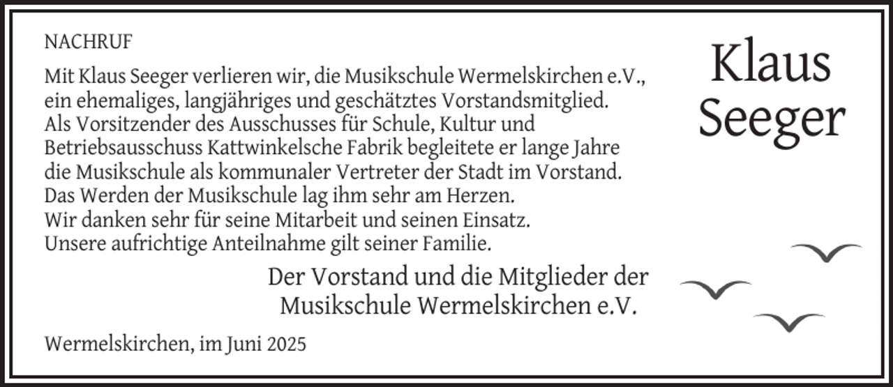 <p>NACHRUF<br />Mit Klaus Seeger verlieren wir, die Musikschule Wermelskirchen e.V.,<br />ein ehemaliges, langjähriges und geschätztes Vorstandsmitglied.<br />Als Vorsitzender des Ausschusses für Schule, Kultur und<br />Betriebsausschuss Kattwinkelsche Fabrik begleitete er lange Jahre<br />die Musikschule als kommunaler Vertreter der Stadt im Vorstand.<br />Das Werden der Musikschule lag ihm sehr am Herzen.<br />Wir danken sehr für seine Mitarbeit und seinen Einsatz.<br />Unsere aufrichtige Anteilnahme gilt seiner Familie.</p><p>Der Vorstand und die Mitglieder der<br />Musikschule Wermelskirchen e.V.<br />Wermelskirchen, im Juni 2025</p><p>Klaus<br />Seeger</p>