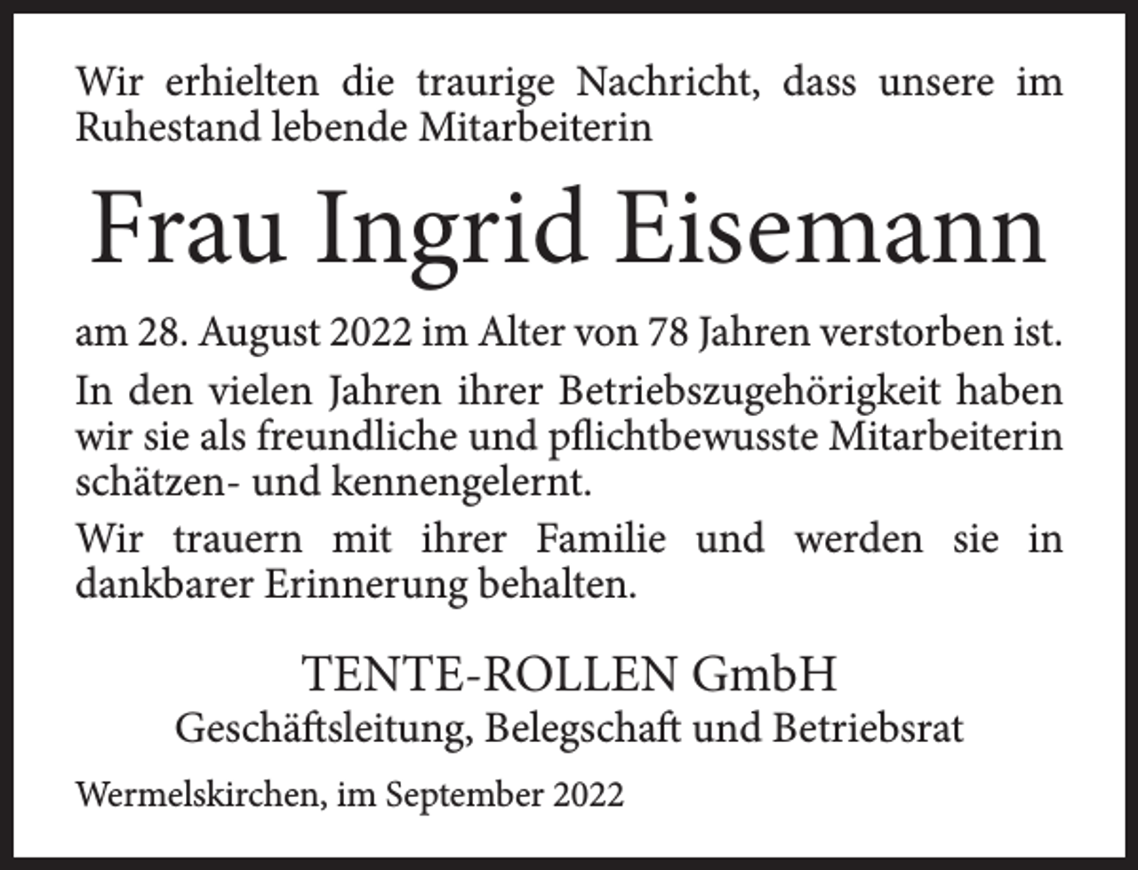 <p>Wir erhielten die traurige Nachricht, dass unsere im<br />Ruhestand lebende Mitarbeiterin</p><p>Frau Ingrid Eisemann<br />am 28. August 2022 im Alter von 78 Jahren verstorben ist.<br />In den vielen Jahren ihrer Betriebszugehörigkeit haben<br />wir sie als freundliche und pflichtbewusste Mitarbeiterin<br />schätzen- und kennengelernt.<br />Wir trauern mit ihrer Familie und werden sie in<br />dankbarer Erinnerung behalten.</p><p>TENTE-ROLLEN GmbH</p><p>Geschäftsleitung, Belegschaft und Betriebsrat<br />Wermelskirchen, im September 2022</p>
