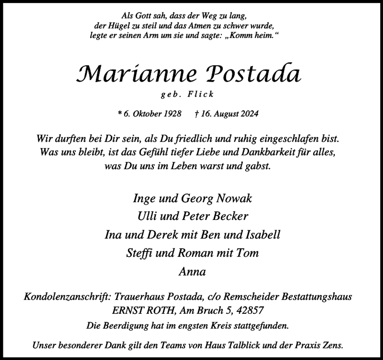 <p>Als Gott sah, dass der Weg zu lang,<br />der Hügel zu steil und das Atmen zu schwer wurde,<br />legte er seinen Arm um sie und sagte: „Komm heim.“</p><p>Marianne Postada<br />geb. Flick</p><p>* 6. Oktober 1928</p><p>† 16. August 2024</p><p>Wir durften bei Dir sein, als Du friedlich und ruhig eingeschlafen bist.<br />Was uns bleibt, ist das Gefühl tiefer Liebe und Dankbarkeit für alles,<br />was Du uns im Leben warst und gabst.</p><p>Inge und Georg Nowak<br />Ulli und Peter Becker<br />Ina und Derek mit Ben und Isabell<br />Steffi und Roman mit Tom<br />Anna<br />Kondolenzanschrift: Trauerhaus Postada, c/o Remscheider Bestattungshaus<br />ERNST ROTH, Am Bruch 5, 42857<br />Die Beerdigung hat im engsten Kreis stattgefunden.<br />Unser besonderer Dank gilt den Teams von Haus Talblick und der Praxis Zens.</p>