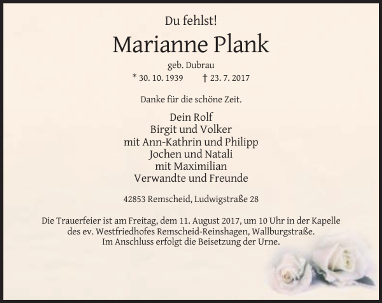 <p>Du fehlst!</p><p>Marianne Plank<br />geb. Dubrau<br />* 30. 10. 1939<br />† 23. 7. 2017<br />Danke für die schöne Zeit.</p><p>Dein Rolf<br />Birgit und Volker<br />mit Ann-Kathrin und Philipp<br />Jochen und Natali<br />mit Maximilian<br />Verwandte und Freunde<br />42853 Remscheid, Ludwigstraße 28<br />Die Trauerfeier ist am Freitag, dem 11. August 2017, um 10 Uhr in der Kapelle<br />des ev. Westfriedhofes Remscheid-Reinshagen, Wallburgstraße.<br />Im Anschluss erfolgt die Beisetzung der Urne.</p>