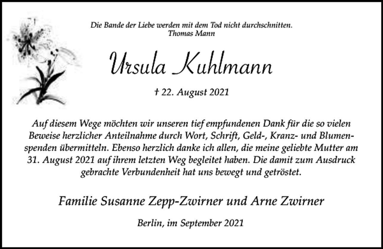 <p>Die Bande der Liebe werden mit dem Tod nicht durchschnitten.<br />Thomas Mann</p><p>Ursula Kuhlmann<br />† 22. August 2021<br />Auf diesem Wege möchten wir unseren tief empfundenen Dank für die so vielen<br />Beweise herzlicher Anteilnahme durch Wort, Schrift, Geld-, Kranz- und Blumenspenden übermitteln. Ebenso herzlich danke ich allen, die meine geliebte Mutter am<br />31. August 2021 auf ihrem letzten Weg begleitet haben. Die damit zum Ausdruck<br />gebrachte Verbundenheit hat uns bewegt und getröstet.</p><p>Familie Susanne Zepp-Zwirner und Arne Zwirner<br />Berlin, im September 2021</p>