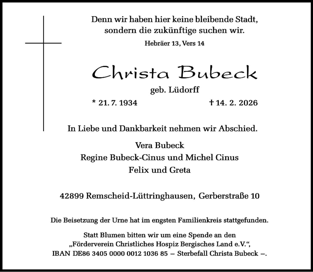 <p>Denn wir haben hier keine bleibende Stadt,<br />sondern die zukünftige suchen wir.<br />Hebräer 13, Vers 14</p><p>Christa Bubeck<br />geb. Lüdorff</p><p>* 21. 7. 1934</p><p>† 14. 2. 2026</p><p>In Liebe und Dankbarkeit nehmen wir Abschied.<br />Vera Bubeck<br />Regine Bubeck-Cinus und Michel Cinus<br />Felix und Greta<br />42899 Remscheid-Lüttringhausen, Gerberstraße 10<br />Die Beisetzung der Urne hat im engsten Familienkreis stattgefunden.<br />Statt Blumen bitten wir um eine Spende an den<br />„Förderverein Christliches Hospiz Bergisches Land e.V.“,<br />IBAN DE86 3405 0012 1036 85 – Sterbefall Christa Bubeck –.</p>
