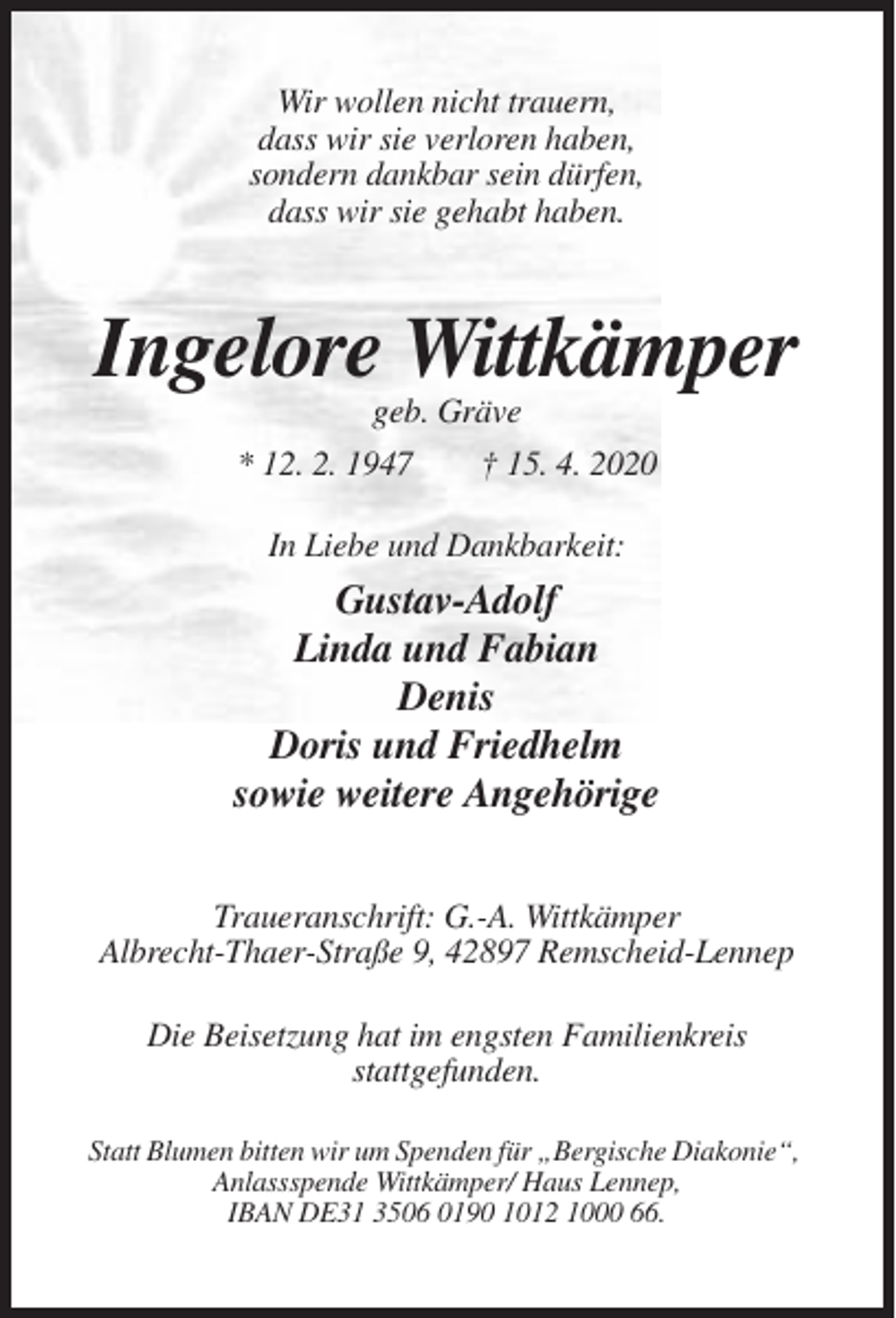 <p>Wir wollen nicht trauern,<br />dass wir sie verloren haben,<br />sondern dankbar sein dürfen,<br />dass wir sie gehabt haben.</p><p>Ingelore Wittkämper<br />geb. Gräve<br />* 12. 2. 1947<br />† 15. 4. 2020<br />In Liebe und Dankbarkeit:</p><p>Gustav-Adolf<br />Linda und Fabian<br />Denis<br />Doris und Friedhelm<br />sowie weitere Angehörige<br />Traueranschrift: G.-A. Wittkämper<br />Albrecht-Thaer-Straße 9, 42897 Remscheid-Lennep<br />Die Beisetzung hat im engsten Familienkreis<br />stattgefunden.<br />Statt Blumen bitten wir um Spenden für „Bergische Diakonie“,<br />Anlassspende Wittkämper/ Haus Lennep,<br />IBAN DE31 3506 0190 1012 1000 66.</p>