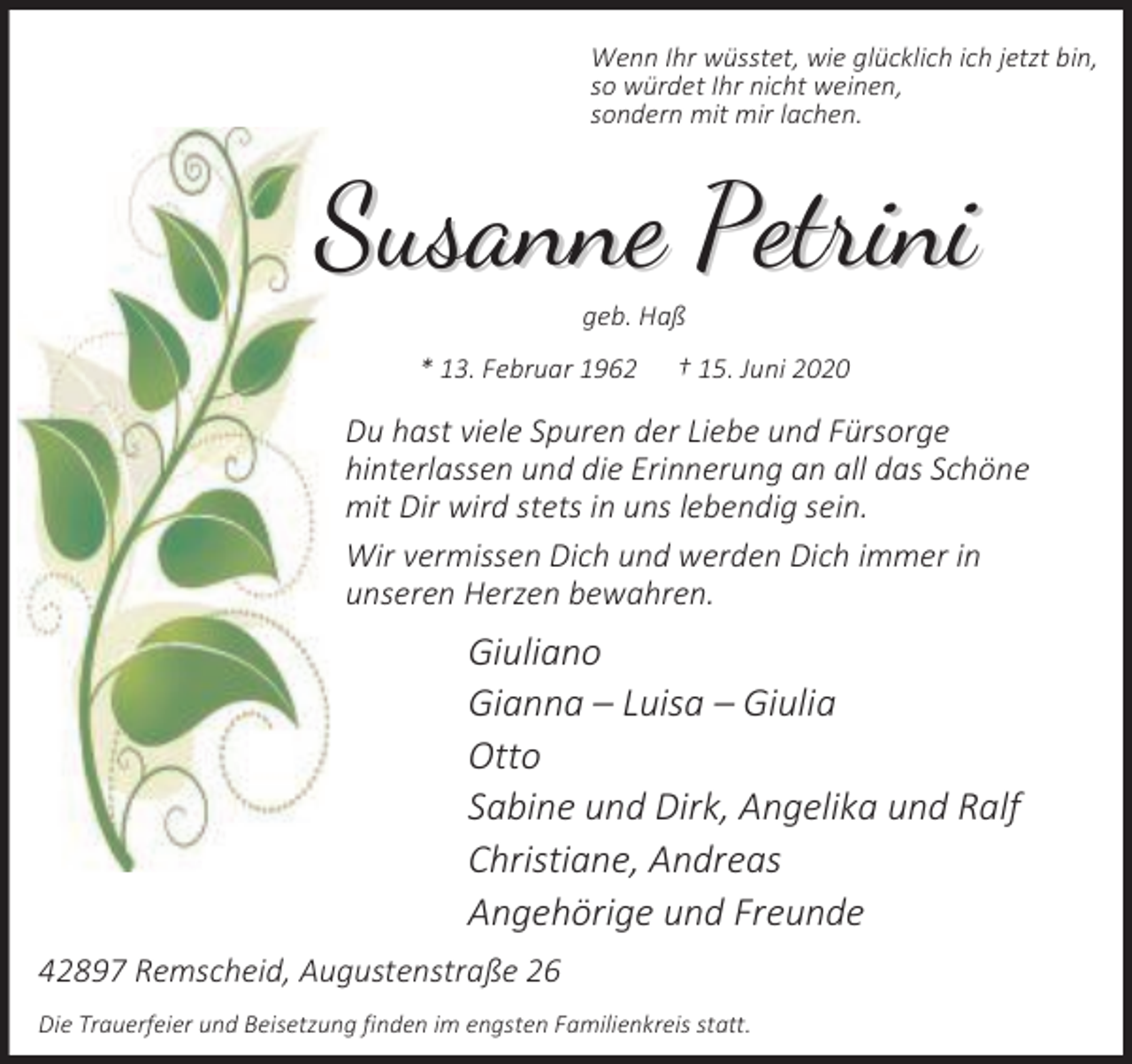<p>Wenn Ihr wüsstet, wie glücklich ich jetzt bin,<br />so würdet Ihr nicht weinen,<br />sondern mit mir lachen.</p><p>Susanne Petrini<br />geb. Haß</p><p>* 13. Februar 1962</p><p>† 15. Juni 2020</p><p>Du hast viele Spuren der Liebe und Fürsorge<br />hinterlassen und die Erinnerung an all das Schöne<br />mit Dir wird stets in uns lebendig sein.<br />Wir vermissen Dich und werden Dich immer in<br />unseren Herzen bewahren.</p><p>Giuliano<br />Gianna – Luisa – Giulia<br />Otto<br />Sabine und Dirk, Angelika und Ralf<br />Christiane, Andreas<br />Angehörige und Freunde<br />42897 Remscheid, Augustenstraße 26<br />Die Trauerfeier und Beisetzung finden im engsten Familienkreis statt.</p>