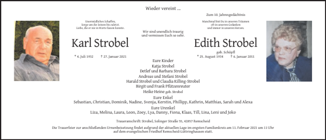 <p>Wieder vereint ...<br />Zum 10. Jahresgedächtnis<br />Unermüdliches Schaffen,<br />Sorge um die Seinen bis zuletzt.<br />Liebe, die er nie in Worte fassen konnte.</p><p>Manchmal bist Du in unseren Träumen<br />oft in unseren Gedanken<br />und immer in unseren Herzen.</p><p>Wir sind unendlich traurig<br />und vermissen Euch so sehr.</p><p>Karl Strobel<br />* 4. Juli 1932</p><p>† 27. Januar 2021</p><p>Edith Strobel<br />geb. Schöpfl<br />* 25. August 1934<br />† 6. Januar 2011</p><p>Eure Kinder<br />Katja Strobel<br />Detlef und Barbara Strobel<br />Andreas und Stefani Strobel<br />Harald Strobel und Claudia Killing-Strobel<br />Birgit und Frank Pfützenreuter<br />Heike Heine geb. Strobel<br />Eure Enkel<br />Sebastian, Christian, Dominik, Nadine, Svenja, Kerstin, Phillipp, Kathrin, Matthias, Sarah und Alexa<br />Eure Urenkel<br />Liza, Melina, Laura, Leon, Zoey, Lya, Danny, Fiona, Klaas, Till, Lina, Leni und Joko<br />Traueranschrift: Strobel, Solinger Straße 55, 42857 Remscheid<br />Die Trauerfeier zur anschließenden Urnenbeisetzung findet aufgrund der aktuellen Lage im engsten Familienkreis am 11. Februar 2021 um 11 Uhr<br />auf dem evangelischen Friedhof Remscheid-Lüttringhausen statt.</p>