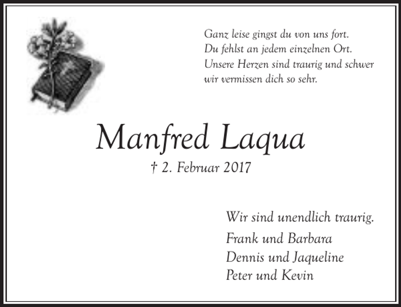 <p>Ganz leise gingst du von uns fort.<br />Du fehlst an jedem einzelnen Ort.<br />Unsere Herzen sind traurig und schwer<br />wir vermissen dich so sehr.</p><p>Manfred Laqua<br />† 2. Februar 2017</p><p>Wir sind unendlich traurig.<br />Frank und Barbara<br />Dennis und Jaqueline<br />Peter und Kevin</p>
