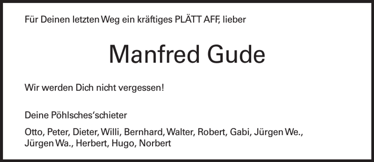 <p>Für Deinen letzten Weg ein kräftiges PLÄTT AFF, lieber</p><p>Manfred Gude<br />Wir werden Dich nicht vergessen!<br />Deine Pöhlsches‘schieter<br />Otto, Peter, Dieter, Willi, Bernhard, Walter, Robert, Gabi, Jürgen We.,<br />Jürgen Wa., Herbert, Hugo, Norbert</p>