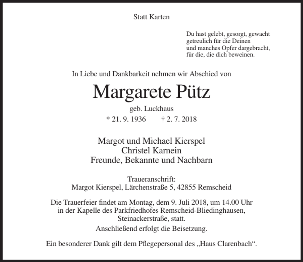 <p>Statt Karten<br />Du hast gelebt, gesorgt, gewacht<br />getreulich für die Deinen<br />und manches Opfer dargebracht,<br />für die, die dich beweinen.</p><p>In Liebe und Dankbarkeit nehmen wir Abschied von</p><p>Margarete Pütz<br />geb. Luckhaus<br />* 21. 9. 1936<br />† 2. 7. 2018</p><p>Margot und Michael Kierspel<br />Christel Karnein<br />Freunde, Bekannte und Nachbarn<br />Traueranschrift:<br />Margot Kierspel, Lärchenstraße 5, 42855 Remscheid<br />Die Trauerfeier findet am Montag, dem 9. Juli 2018, um 14.00 Uhr<br />in der Kapelle des Parkfriedhofes Remscheid-Bliedinghausen,<br />Steinackerstraße, statt.<br />Anschließend erfolgt die Beisetzung.<br />Ein besonderer Dank gilt dem Pflegepersonal des „Haus Clarenbach“.</p>