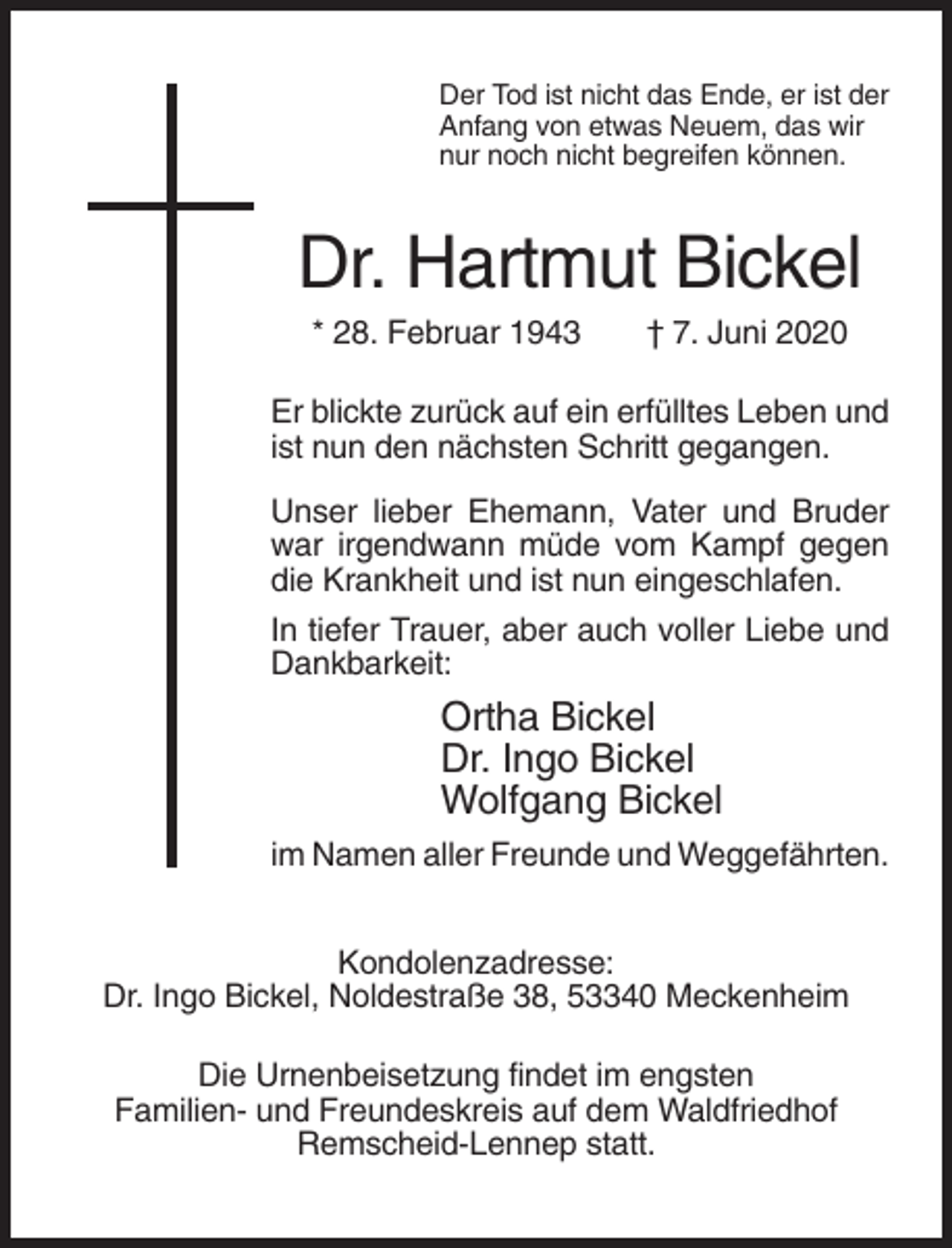 <p>Der Tod ist nicht das Ende, er ist der<br />Anfang von etwas Neuem, das wir<br />nur noch nicht begreifen können.</p><p>Dr. Hartmut Bickel<br />* 28. Februar 1943</p><p>† 7. Juni 2020</p><p>Er blickte zurück auf ein erfülltes Leben und<br />ist nun den nächsten Schritt gegangen.<br />Unser lieber Ehemann, Vater und Bruder<br />war irgendwann müde vom Kampf gegen<br />die Krankheit und ist nun eingeschlafen.<br />In tiefer Trauer, aber auch voller Liebe und<br />Dankbarkeit:</p><p>Ortha Bickel<br />Dr. Ingo Bickel<br />Wolfgang Bickel<br />im Namen aller Freunde und Weggefährten.<br />Kondolenzadresse:<br />Dr. Ingo Bickel, Noldestraße 38, 53340 Meckenheim<br />Die Urnenbeisetzung findet im engsten<br />Familien- und Freundeskreis auf dem Waldfriedhof<br />Remscheid-Lennep statt.</p>