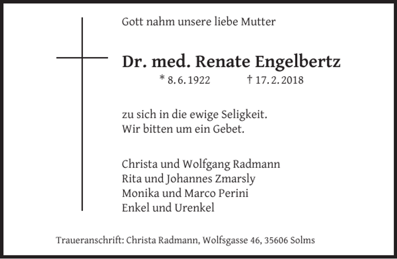<p>Gott nahm unsere liebe Mutter</p><p>Dr. med. Renate Engelbertz<br />* 8. 6. 1922</p><p>† 17. 2. 2018</p><p>zu sich in die ewige Seligkeit.<br />Wir bitten um ein Gebet.<br />Christa und Wolfgang Radmann<br />Rita und Johannes Zmarsly<br />Monika und Marco Perini<br />Enkel und Urenkel<br />Traueranschrift: Christa Radmann, Wolfsgasse 46, 35606 Solms</p>