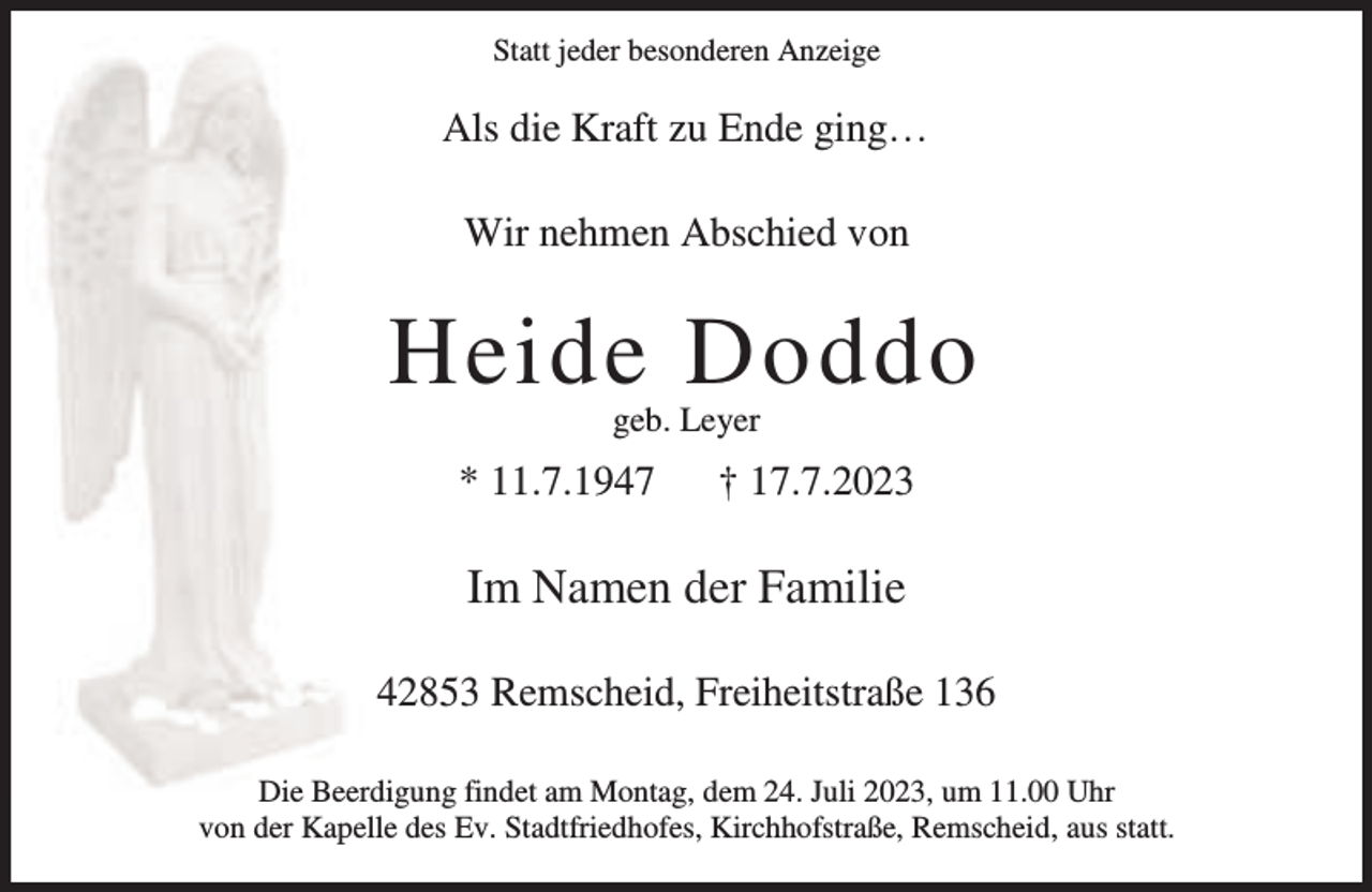 <p>Statt jeder besonderen Anzeige</p><p>Als die Kraft zu Ende ging…<br />Wir nehmen Abschied von</p><p>Heide Doddo<br />geb. Leyer</p><p>* 11.7.1947</p><p>† 17.7.2023</p><p>Im Namen der Familie<br />42853 Remscheid, Freiheitstraße 136<br />Die Beerdigung findet am Montag, dem 24. Juli 2023, um 11.00 Uhr<br />von der Kapelle des Ev. Stadtfriedhofes, Kirchhofstraße, Remscheid, aus statt.</p>