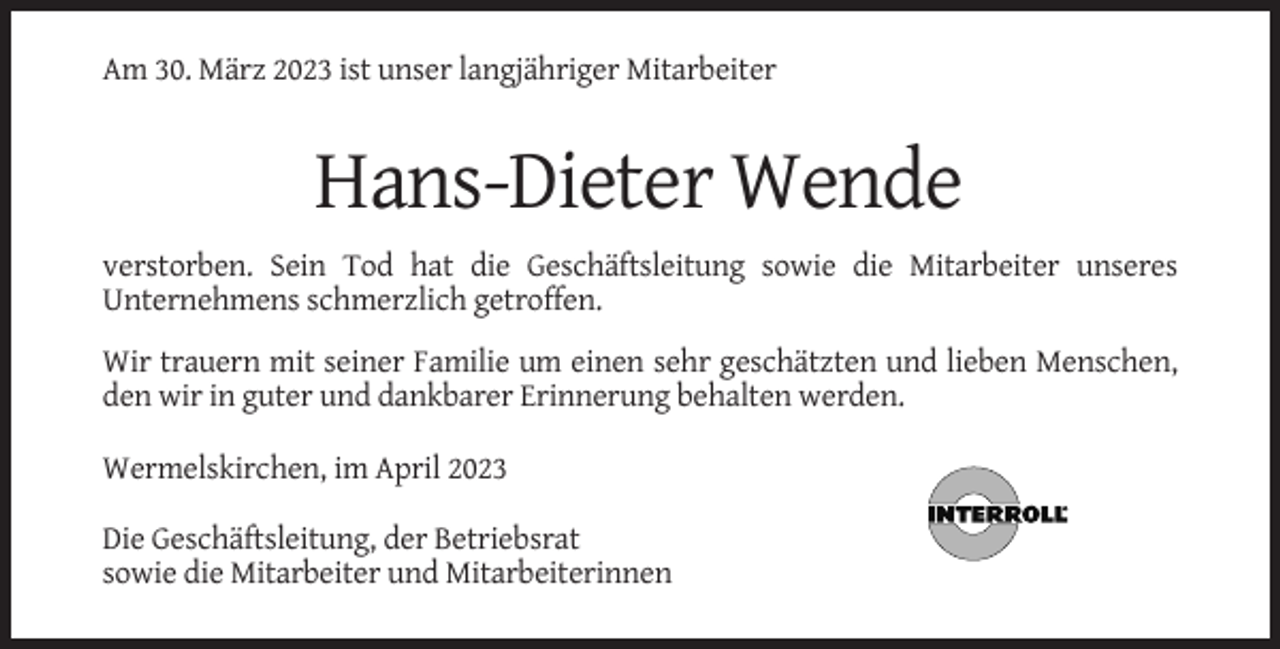<p>Am 30. März 2023 ist unser langjähriger Mitarbeiter</p><p>Hans-Dieter Wende<br />verstorben. Sein Tod hat die Geschäftsleitung sowie die Mitarbeiter unseres<br />Unternehmens schmerzlich getroffen.<br />Wir trauern mit seiner Familie um einen sehr geschätzten und lieben Menschen,<br />den wir in guter und dankbarer Erinnerung behalten werden.<br />Wermelskirchen, im April 2023<br />Die Geschäftsleitung, der Betriebsrat<br />sowie die Mitarbeiter und Mitarbeiterinnen</p>