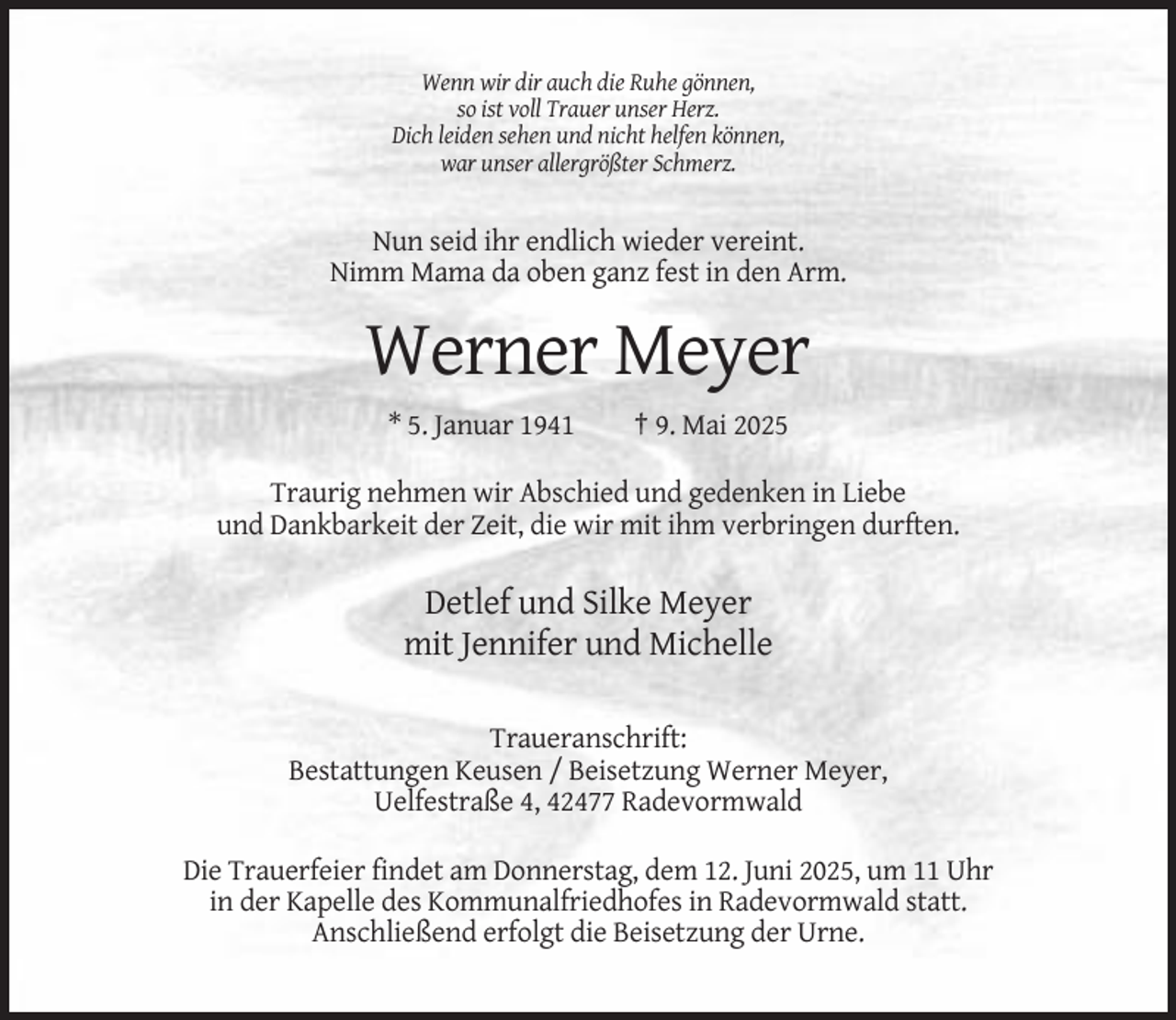 <p>Wenn wir dir auch die Ruhe gönnen,<br />so ist voll Trauer unser Herz.<br />Dich leiden sehen und nicht helfen können,<br />war unser allergrößter Schmerz.</p><p>Nun seid ihr endlich wieder vereint.<br />Nimm Mama da oben ganz fest in den Arm.</p><p>Werner Meyer<br />* 5. Januar 1941</p><p>† 9. Mai 2025</p><p>Traurig nehmen wir Abschied und gedenken in Liebe<br />und Dankbarkeit der Zeit, die wir mit ihm verbringen durften.</p><p>Detlef und Silke Meyer<br />mit Jennifer und Michelle<br />Traueranschrift:<br />Bestattungen Keusen / Beisetzung Werner Meyer,<br />Uelfestraße 4, 42477 Radevormwald<br />Die Trauerfeier findet am Donnerstag, dem 12. Juni 2025, um 11 Uhr<br />in der Kapelle des Kommunalfriedhofes in Radevormwald statt.<br />Anschließend erfolgt die Beisetzung der Urne.</p>