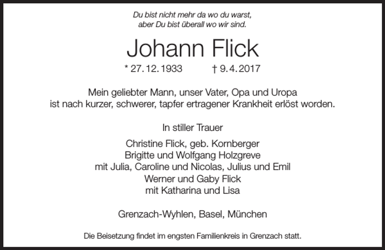 <p>Du bist nicht mehr da wo du warst,<br />aber Du bist überall wo wir sind.</p><p>Johann Flick</p><p>* 27. 12. 1933</p><p>† 9. 4. 2017</p><p>Mein geliebter Mann, unser Vater, Opa und Uropa<br />ist nach kurzer, schwerer, tapfer ertragener Krankheit erlöst worden.<br />In stiller Trauer<br />Christine Flick, geb. Kornberger<br />Brigitte und Wolfgang Holzgreve<br />mit Julia, Caroline und Nicolas, Julius und Emil<br />Werner und Gaby Flick<br />mit Katharina und Lisa<br />Grenzach-Wyhlen, Basel, München<br />Die Beisetzung findet im engsten Familienkreis in Grenzach statt.</p>