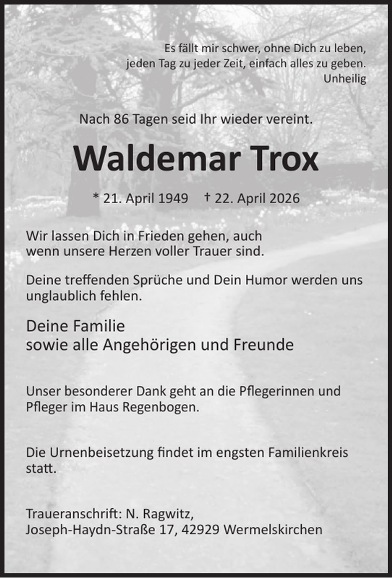 <p>Es fällt mir schwer, ohne Dich zu leben,<br />jeden Tag zu jeder Zeit, einfach alles zu geben.<br />Unheilig</p><p>Nach 86 Tagen seid Ihr wieder vereint.</p><p>Waldemar Trox<br />* 21. April 1949</p><p>† 22. April 2026</p><p>Wir lassen Dich in Frieden gehen, auch<br />wenn unsere Herzen voller Trauer sind.<br />Deine treﬀenden Sprüche und Dein Humor werden uns<br />unglaublich fehlen.</p><p>Deine Familie<br />sowie alle Angehörigen und Freunde<br />Unser besonderer Dank geht an die Pﬂegerinnen und<br />Pﬂeger im Haus Regenbogen.<br />Die Urnenbeisetzung ﬁndet im engsten Familienkreis<br />statt.<br />Traueranschrift: N. Ragwitz,<br />Joseph-Haydn-Straße 17, 42929 Wermelskirchen</p>