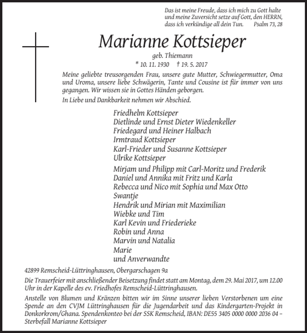 <p>Das ist meine Freude, dass ich mich zu Gott halte<br />und meine Zuversicht setze auf Gott, den HERRN,<br />dass ich verkündige all dein Tun.<br />Psalm 73, 28</p><p>Marianne Kottsieper<br />geb. Thiemann<br />* 10. 11. 1930 † 19. 5. 2017<br />Meine geliebte treusorgenden Frau, unsere gute Mutter, Schwiegermutter, Oma<br />und Uroma, unsere liebe Schwägerin, Tante und Cousine ist für immer von uns<br />gegangen. Wir wissen sie in Gottes Händen geborgen.<br />In Liebe und Dankbarkeit nehmen wir Abschied.</p><p>Friedhelm Kottsieper<br />Dietlinde und Ernst Dieter Wiedenkeller<br />Friedegard und Heiner Halbach<br />Irmtraud Kottsieper<br />Karl-Frieder und Susanne Kottsieper<br />Ulrike Kottsieper<br />Mirjam und Philipp mit Carl-Moritz und Frederik<br />Daniel und Annika mit Fritz und Karla<br />Rebecca und Nico mit Sophia und Max Otto<br />Swantje<br />Hendrik und Mirian mit Maximilian<br />Wiebke und Tim<br />Karl Kevin und Friederieke<br />Robin und Anna<br />Marvin und Natalia<br />Marie<br />und Anverwandte<br />42899 Remscheid-Lüttringhausen, Obergarschagen 9a<br />Die Trauerfeier mit anschließender Beisetzung findet statt am Montag, dem 29. Mai 2017, um 12.00<br />Uhr in der Kapelle des ev. Friedhofes Remscheid-Lüttringhausen.<br />Anstelle von Blumen und Kränzen bitten wir im Sinne unserer lieben Verstorbenen um eine<br />Spende an den CVJM Lüttringhausen für die Jugendarbeit und das Kindergarten-Projekt in<br />Donkorkrom/Ghana. Spendenkonteo bei der SSK Remscheid, IBAN: DE55 3405 2036 04 –<br />Sterbefall Marianne Kottsieper</p>