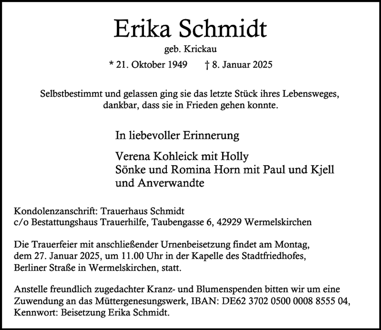 <p>Erika Schmidt<br />geb. Krickau</p><p>* 21. Oktober 1949</p><p>† 8. Januar 2025</p><p>Selbstbestimmt und gelassen ging sie das letzte Stück ihres Lebensweges,<br />dankbar, dass sie in Frieden gehen konnte.</p><p>In liebevoller Erinnerung<br />Verena Kohleick mit Holly<br />Sönke und Romina Horn mit Paul und Kjell<br />und Anverwandte<br />Kondolenzanschrift: Trauerhaus Schmidt<br />c/o Bestattungshaus Trauerhilfe, Taubengasse 6, 42929 Wermelskirchen<br />Die Trauerfeier mit anschließender Urnenbeisetzung findet am Montag,<br />dem 27. Januar 2025, um 11.00 Uhr in der Kapelle des Stadtfriedhofes,<br />Berliner Straße in Wermelskirchen, statt.<br />Anstelle freundlich zugedachter Kranz- und Blumenspenden bitten wir um eine<br />Zuwendung an das Müttergenesungswerk, IBAN: DE62 3702 050555 04,<br />Kennwort: Beisetzung Erika Schmidt.</p>