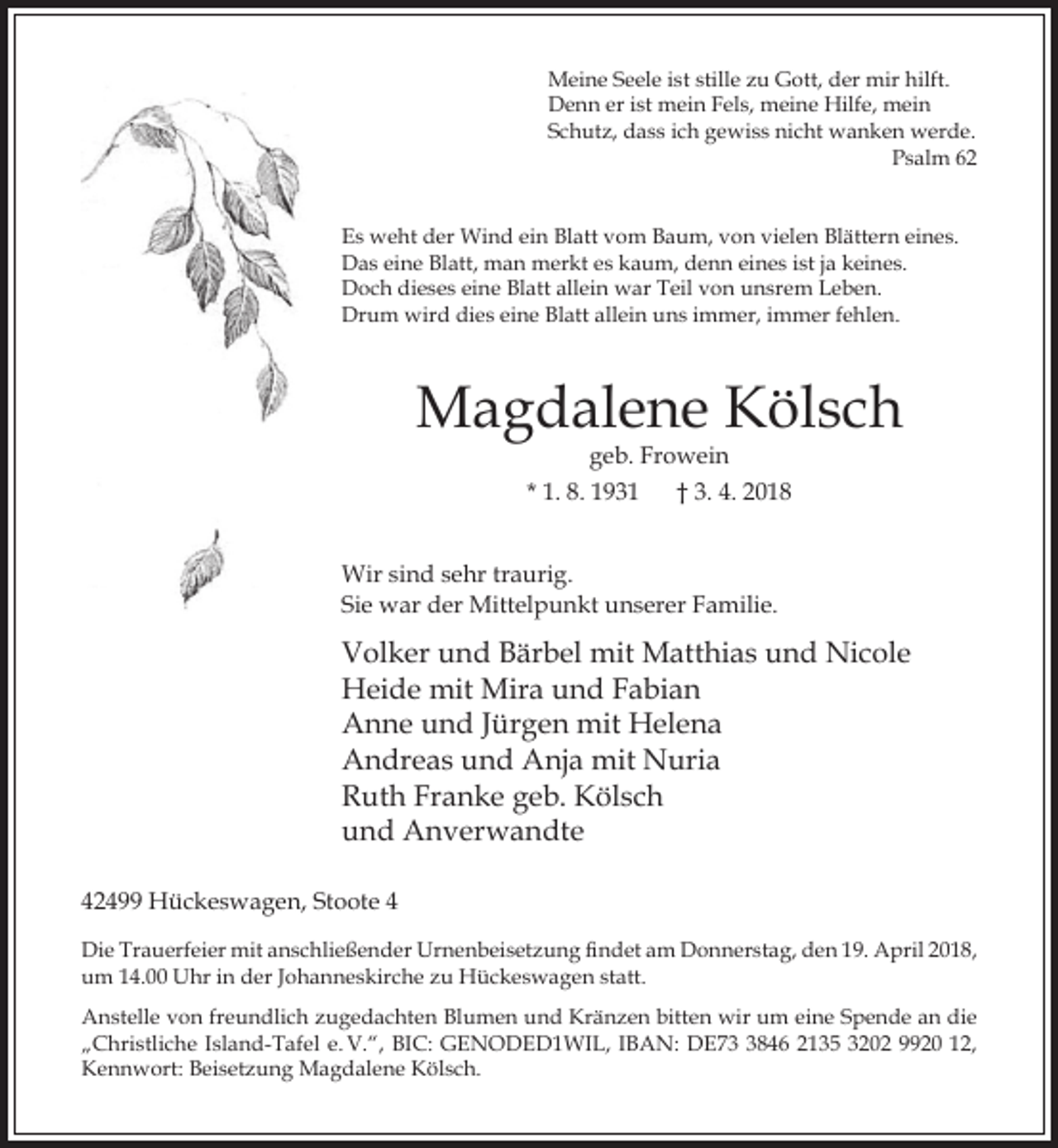 <p>Meine Seele ist stille zu Gott, der mir hilft.<br />Denn er ist mein Fels, meine Hilfe, mein<br />Schutz, dass ich gewiss nicht wanken werde.<br />Psalm 62<br />Es weht der Wind ein Blatt vom Baum, von vielen Blättern eines.<br />Das eine Blatt, man merkt es kaum, denn eines ist ja keines.<br />Doch dieses eine Blatt allein war Teil von unsrem Leben.<br />Drum wird dies eine Blatt allein uns immer, immer fehlen.</p><p>Magdalene Kölsch<br />geb. Frowein</p><p>* 1. 8. 1931</p><p>† 3. 4. 2018</p><p>Wir sind sehr traurig.<br />Sie war der Mittelpunkt unserer Familie.</p><p>Volker und Bärbel mit Matthias und Nicole<br />Heide mit Mira und Fabian<br />Anne und Jürgen mit Helena<br />Andreas und Anja mit Nuria<br />Ruth Franke geb. Kölsch<br />und Anverwandte<br />42499 Hückeswagen, Stoote 4<br />Die Trauerfeier mit anschlie ender Urnenbeisetzung ndet am Donnerstag, den 19. April 2018,<br />um 14.00 Uhr in der Johanneskirche zu Hückeswagen statt.<br />Anstelle von freundlich zugedachten Blumen und Kränzen bitten wir um eine Spende an die<br />„Christliche Island-Tafel e. V.“, BIC: GENODED1WIL, IBAN: DE7846 2135 3202 9920 12,<br />Kennwort: Beisetzung Magdalene Kölsch.</p>