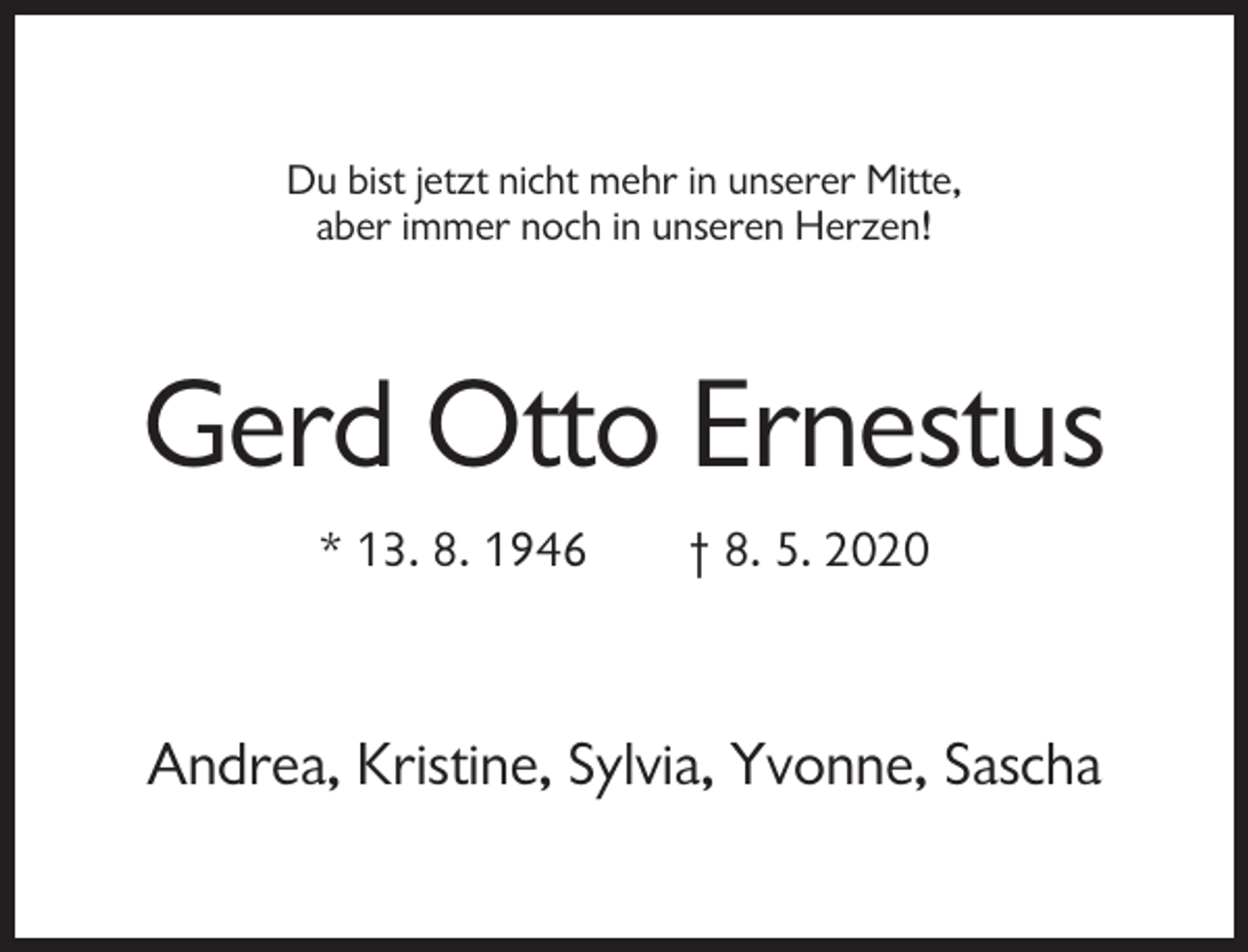 <p>Du bist jetzt nicht mehr in unserer Mitte,<br />aber immer noch in unseren Herzen!</p><p>Gerd Otto Ernestus<br />* 13. 8. 1946</p><p>† 8. 5. 2020</p><p>Andrea, Kristine, Sylvia, Yvonne, Sascha</p>