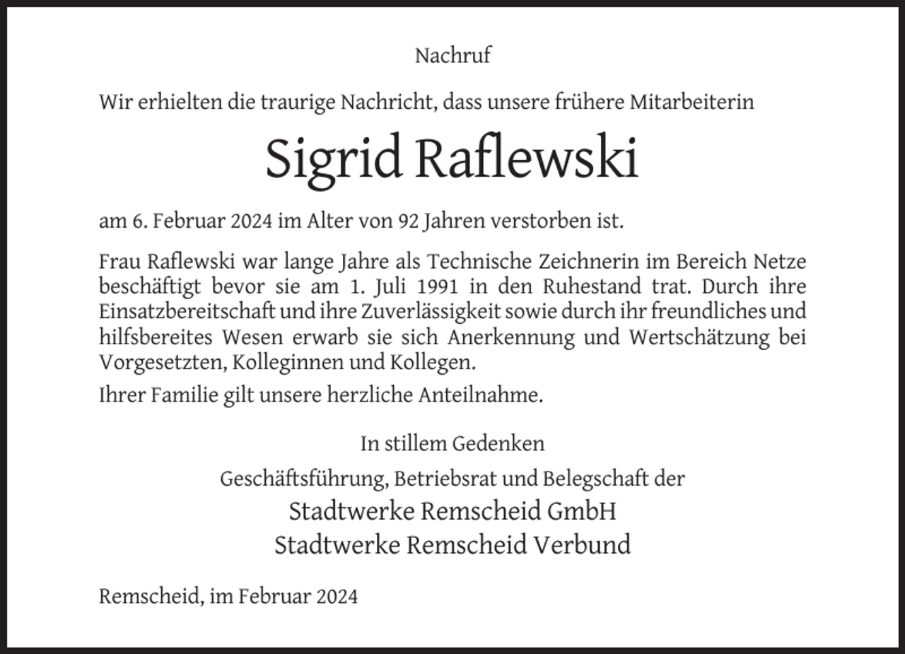 <p>Nachruf<br />Wir erhielten die traurige Nachricht, dass unsere frühere Mitarbeiterin</p><p>Sigrid Raflewski<br />am 6. Februar 2024 im Alter von 92 Jahren verstorben ist.<br />Frau Raflewski war lange Jahre als Technische Zeichnerin im Bereich Netze<br />beschäftigt bevor sie am 1. Juli 1991 in den Ruhestand trat. Durch ihre<br />Einsatzbereitschaft und ihre Zuverlässigkeit sowie durch ihr freundliches und<br />hilfsbereites Wesen erwarb sie sich Anerkennung und Wertschätzung bei<br />Vorgesetzten, Kolleginnen und Kollegen.<br />Ihrer Familie gilt unsere herzliche Anteilnahme.<br />In stillem Gedenken<br />Geschäftsführung, Betriebsrat und Belegschaft der</p><p>Stadtwerke Remscheid GmbH<br />Stadtwerke Remscheid Verbund<br />Remscheid, im Februar 2024</p>