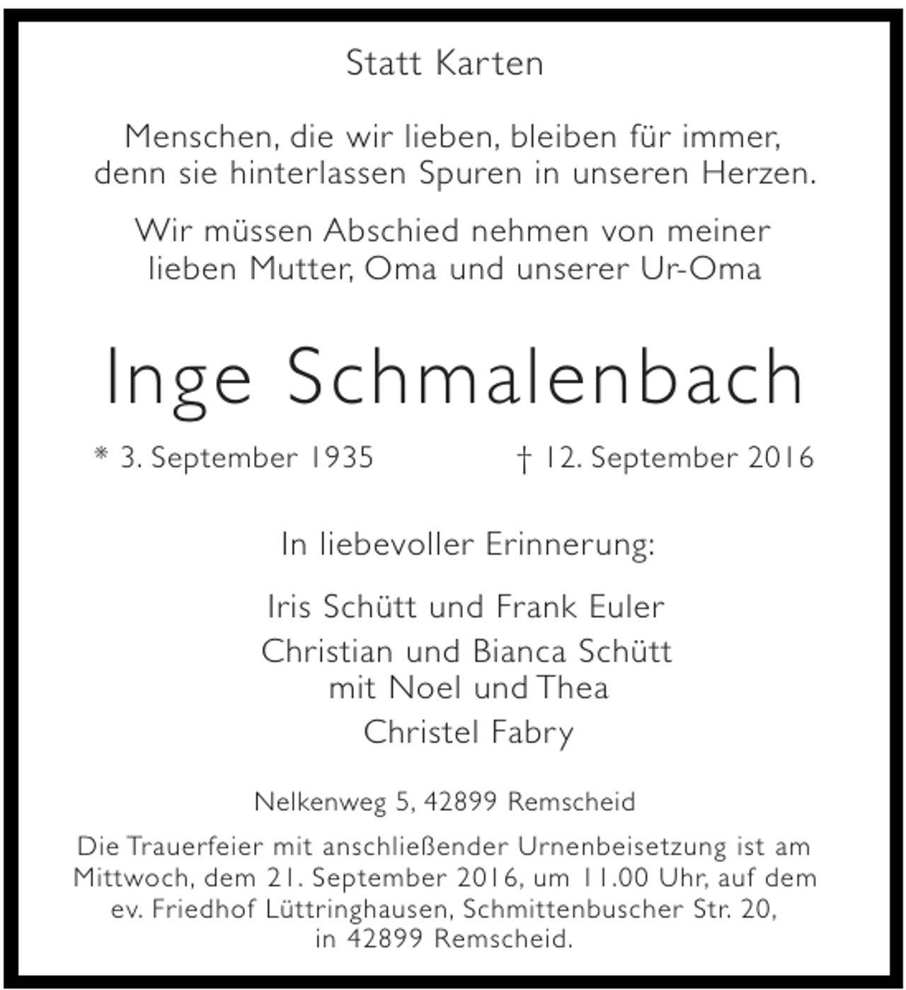 <p>Statt Kar ten<br />Menschen, die wir lieben, bleiben für immer,<br />denn sie hinterlassen Spuren in unseren Herzen.<br />Wir müssen Abschied nehmen von meiner<br />lieben Mutter, Oma und unserer Ur-Oma</p><p>Inge Schmalenbach<br />* 3. September 1935</p><p>† 12. September 2016</p><p>In liebevoller Erinnerung:<br />Iris Schütt und Frank Euler<br />Christian und Bianca Schütt<br />mit Noel und Thea<br />Christel Fabr y<br />Nelkenweg 5, 42899 Remscheid<br />Die Trauerfeier mit anschließender Urnenbeisetzung ist am<br />Mittwoch, dem 21. September 2016, um 11.00 Uhr, auf dem<br />ev. Friedhof Lüttringhausen, Schmittenbuscher Str. 20,<br />in 42899 Remscheid.</p>