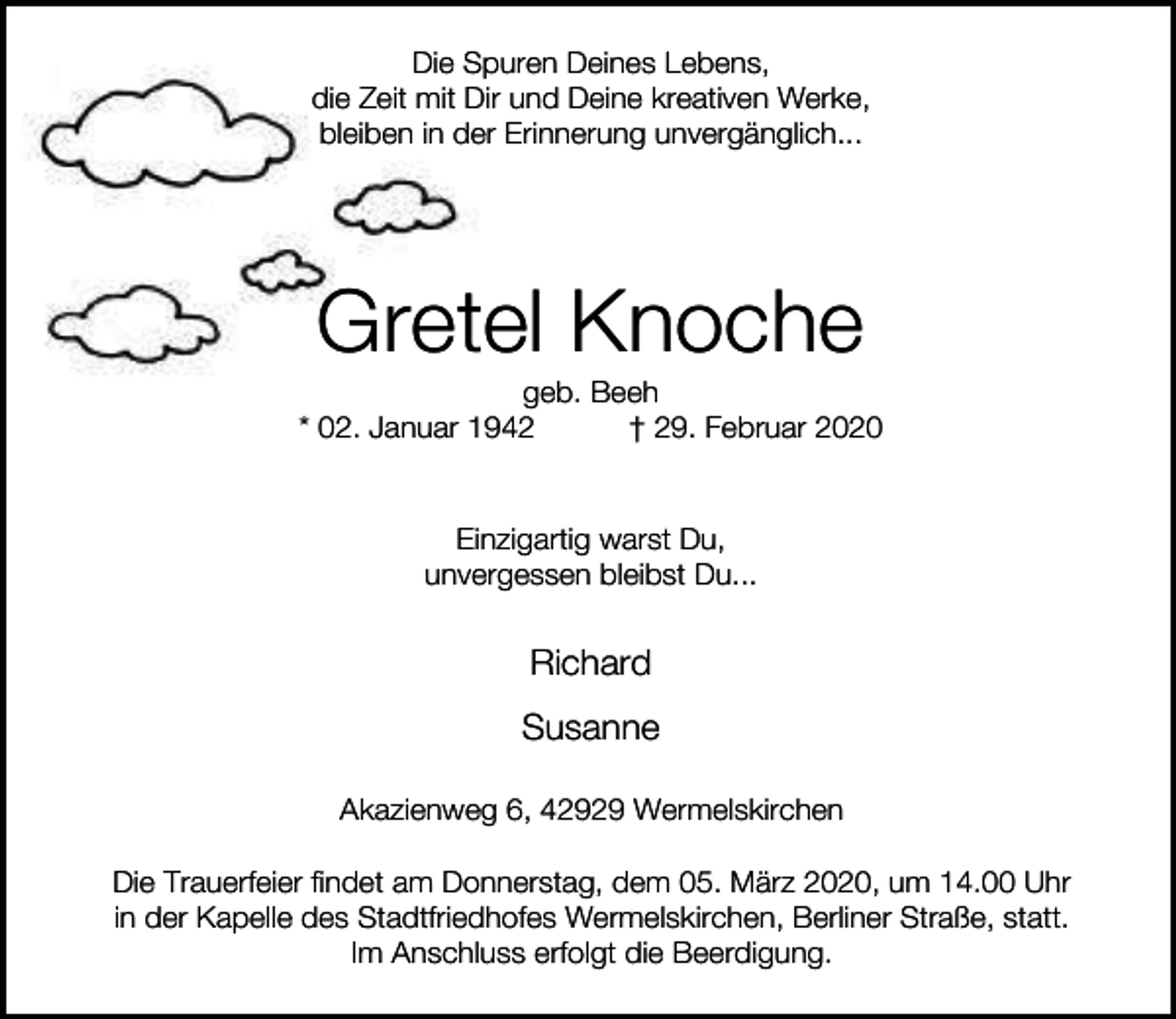<p>Die Spuren Deines Lebens,<br />die Zeit mit Dir und Deine kreativen Werke,<br />bleiben in der Erinnerung unvergänglich...</p><p>Gretel Knoche</p><p>geb. Beeh<br />* 02. Januar 1942<br />† 29. Februar 2020<br />Einzigartig warst Du,<br />unvergessen bleibst Du...</p><p>Richard<br />Susanne<br />Akazienweg 6, 42929 Wermelskirchen<br />Die Trauerfeier findet am Donnerstag, dem 05. März 2020, um 14.00 Uhr<br />in der Kapelle des Stadtfriedhofes Wermelskirchen, Berliner Straße, statt.<br />Im Anschluss erfolgt die Beerdigung.</p>