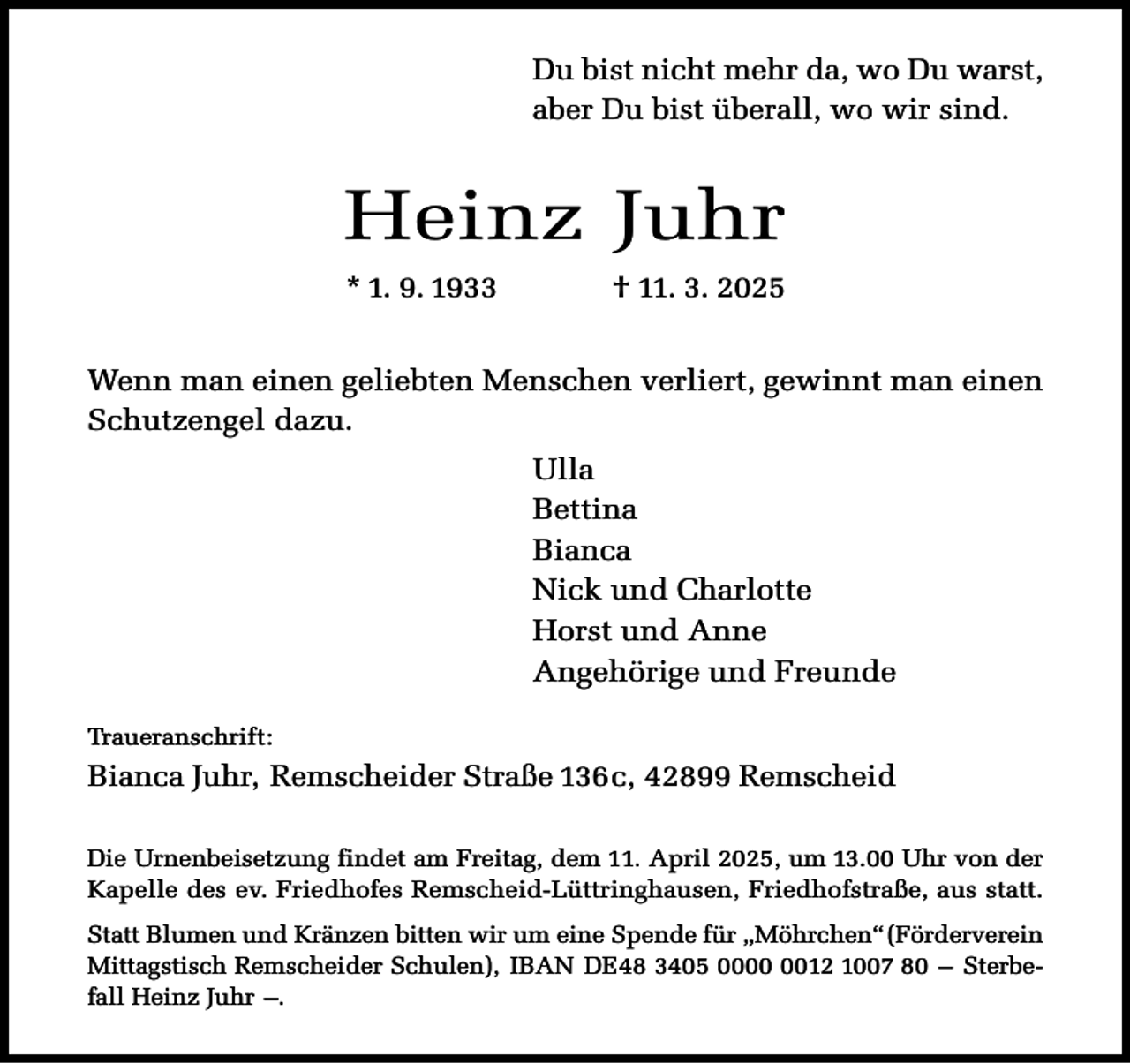 <p>Du bist nicht mehr da, wo Du warst,<br />aber Du bist überall, wo wir sind.</p><p>Heinz Juhr<br />* 1. 9. 1933</p><p>† 11. 3. 2025</p><p>Wenn man einen geliebten Menschen verliert, gewinnt man einen<br />Schutzengel dazu.<br />Ulla<br />Bettina<br />Bianca<br />Nick und Charlotte<br />Horst und Anne<br />Angehörige und Freunde<br />Traueranschrift:</p><p>Bianca Juhr, Remscheider Straße 136c, 42899 Remscheid<br />Die Urnenbeisetzung findet am Freitag, dem 11. April 2025, um 13.00 Uhr von der<br />Kapelle des ev. Friedhofes Remscheid-Lüttringhausen, Friedhofstraße, aus statt.<br />Statt Blumen und Kränzen bitten wir um eine Spende für „Möhrchen“(Förderverein<br />Mittagstisch Remscheider Schulen), IBAN DE48 3405 0012 1007 80 – Sterbefall Heinz Juhr –.</p>