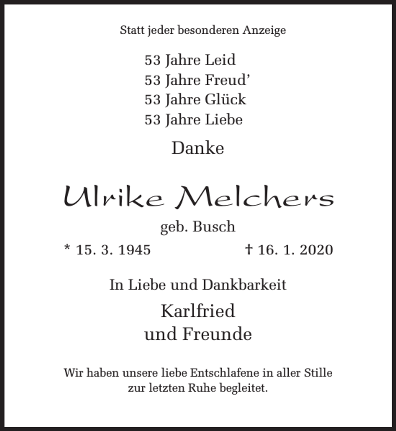 <p>Statt jeder besonderen Anzeige</p><p>53 Jahre Leid<br />53 Jahre Freud’<br />53 Jahre Glück<br />53 Jahre Liebe</p><p>Danke</p><p>Ulrike Melchers<br />geb. Busch</p><p>* 15. 3. 1945</p><p>† 16. 1. 2020</p><p>In Liebe und Dankbarkeit</p><p>Karlfried<br />und Freunde<br />Wir haben unsere liebe Entschlafene in aller Stille<br />zur letzten Ruhe begleitet.</p>