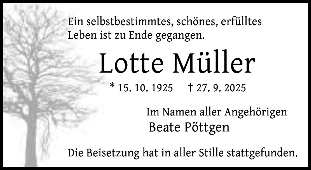 <p>Ein selbstbestimmtes, schönes, erfülltes<br />Leben ist zu Ende gegangen.</p><p>Lotte Müller<br />* 15. 10. 1925</p><p>† 27. 9. 2025</p><p>Im Namen aller Angehörigen</p><p>Beate Pöttgen</p><p>Die Beisetzung hat in aller Stille stattgefunden.</p>