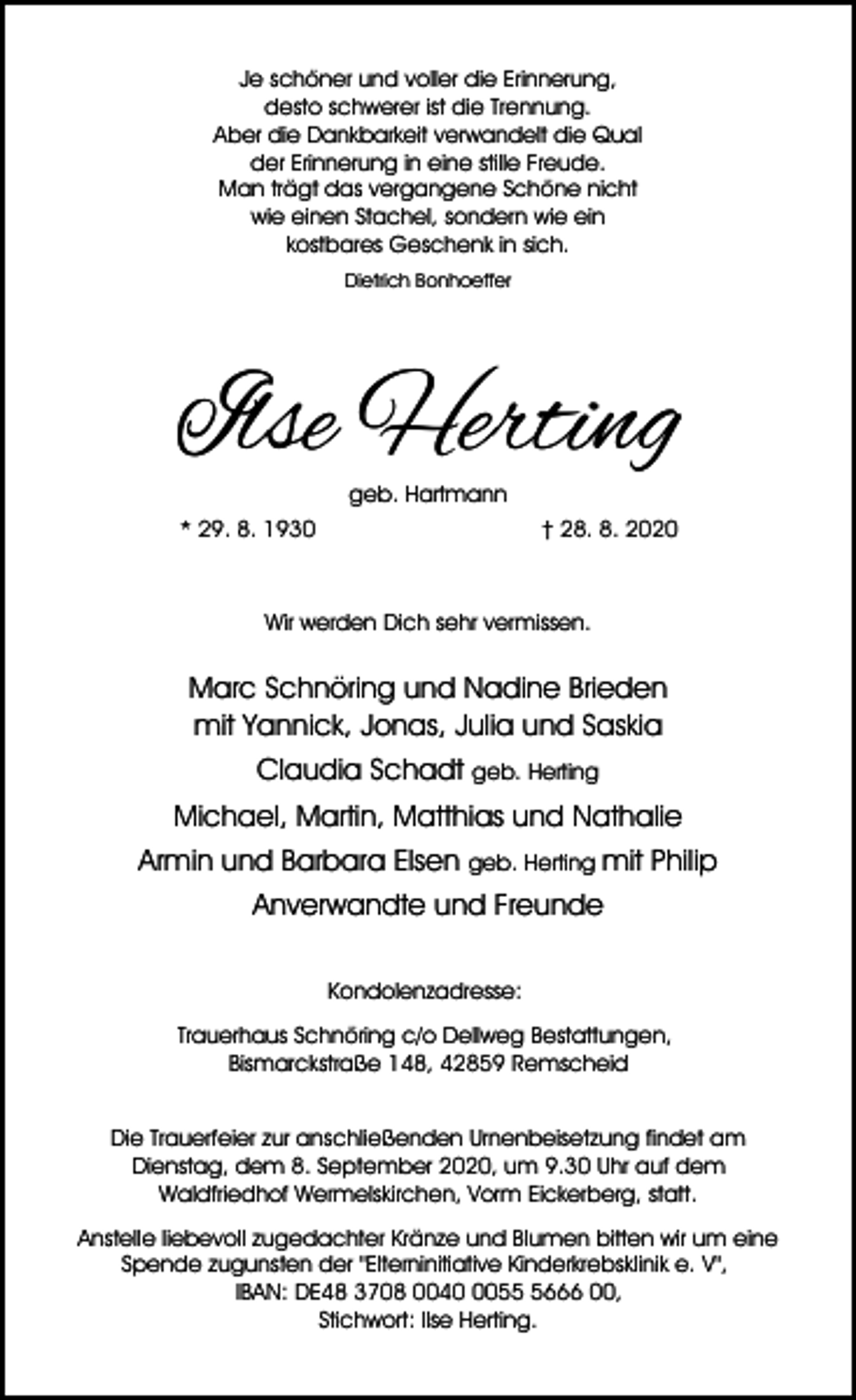 <p>Je schöner und voller die Erinnerung,<br />desto schwerer ist die Trennung.<br />Aber die Dankbarkeit verwandelt die Qual<br />der Erinnerung in eine stille Freude.<br />Man trägt das vergangene Schöne nicht<br />wie einen Stachel, sondern wie ein<br />kostbares Geschenk in sich.<br />Dietrich Bonhoeffer</p><p>Ilse Herting<br />geb. Hartmann</p><p>* 29. 8. 1930</p><p>† 28. 8. 2020</p><p>Wir werden Dich sehr vermissen.</p><p>Marc Schnöring und Nadine Brieden<br />mit Yannick, Jonas, Julia und Saskia<br />Claudia Schadt geb. Herting<br />Michael, Martin, Matthias und Nathalie<br />Armin und Barbara Elsen geb. Herting mit Philip<br />Anverwandte und Freunde<br />Kondolenzadresse:<br />Trauerhaus Schnöring c/o Dellweg Bestattungen,<br />Bismarckstraße 148, 42859 Remscheid<br />Die Trauerfeier zur anschließenden Urnenbeisetzung findet am<br />Dienstag, dem 8. September 2020, um 9.30 Uhr auf dem<br />Waldfriedhof Wermelskirchen, Vorm Eickerberg, statt.<br />Anstelle liebevoll zugedachter Kränze und Blumen bitten wir um eine<br />Spende zugunsten der "Elterninitiative Kinderkrebsklinik e. V",<br />IBAN: DE48 3708 00405666 00,<br />Stichwort: Ilse Herting.</p>