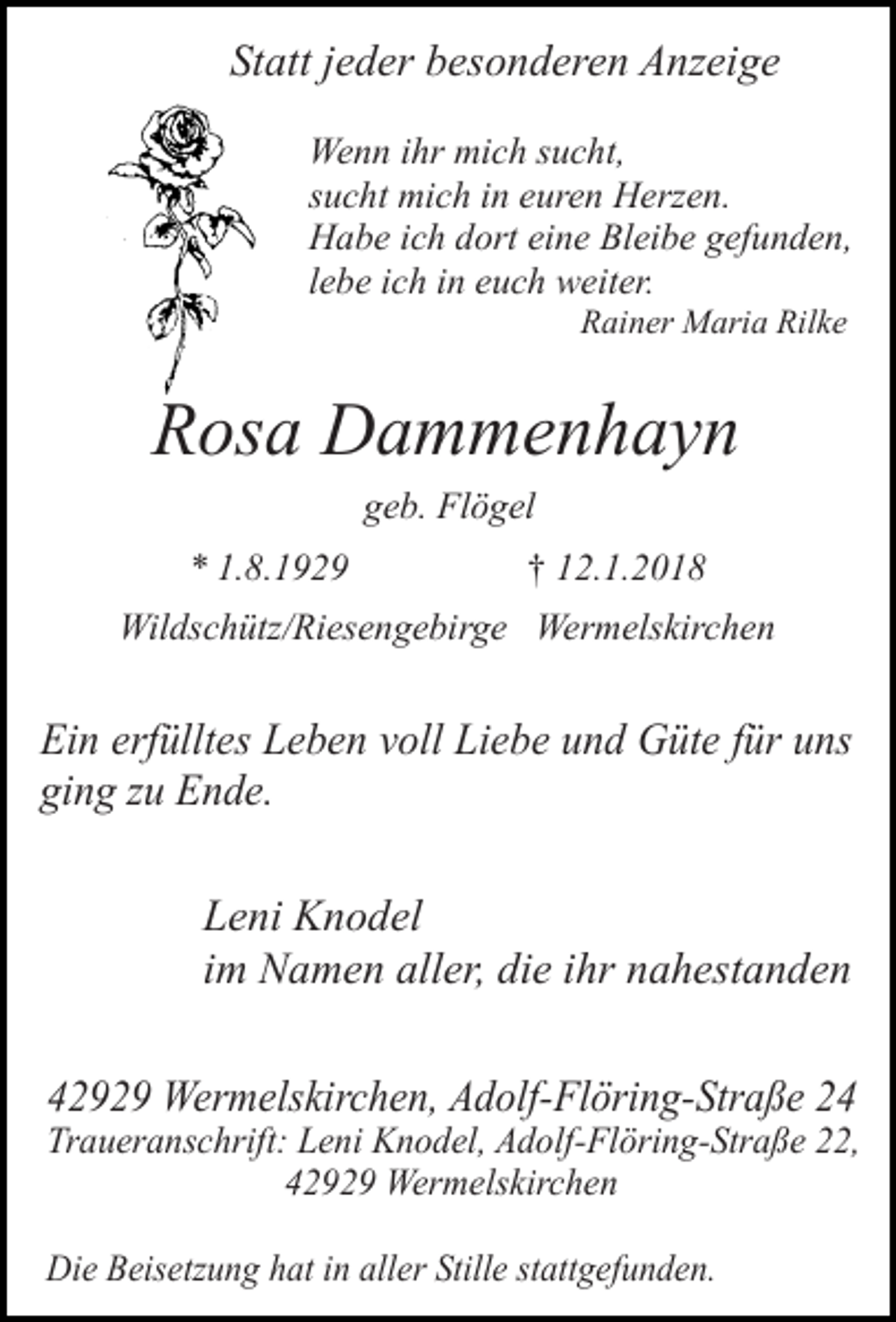 <p>Statt jeder besonderen Anzeige<br />Wenn ihr mich sucht,<br />sucht mich in euren Herzen.<br />Habe ich dort eine Bleibe gefunden,<br />lebe ich in euch weiter.<br />Rainer Maria Rilke</p><p>Rosa Dammenhayn<br />geb. Flögel<br />* 1.8.1929</p><p>† 12.1.2018</p><p>Wildschütz/Riesengebirge Wermelskirchen</p><p>Ein erfülltes Leben voll Liebe und Güte für uns<br />ging zu Ende.<br />Leni Knodel<br />im Namen aller, die ihr nahestanden<br />42929 Wermelskirchen, Adolf-Flöring-Straße 24</p><p>Traueranschrift: Leni Knodel, Adolf-Flöring-Straße 22,<br />42929 Wermelskirchen<br />Die Beisetzung hat in aller Stille stattgefunden.</p>