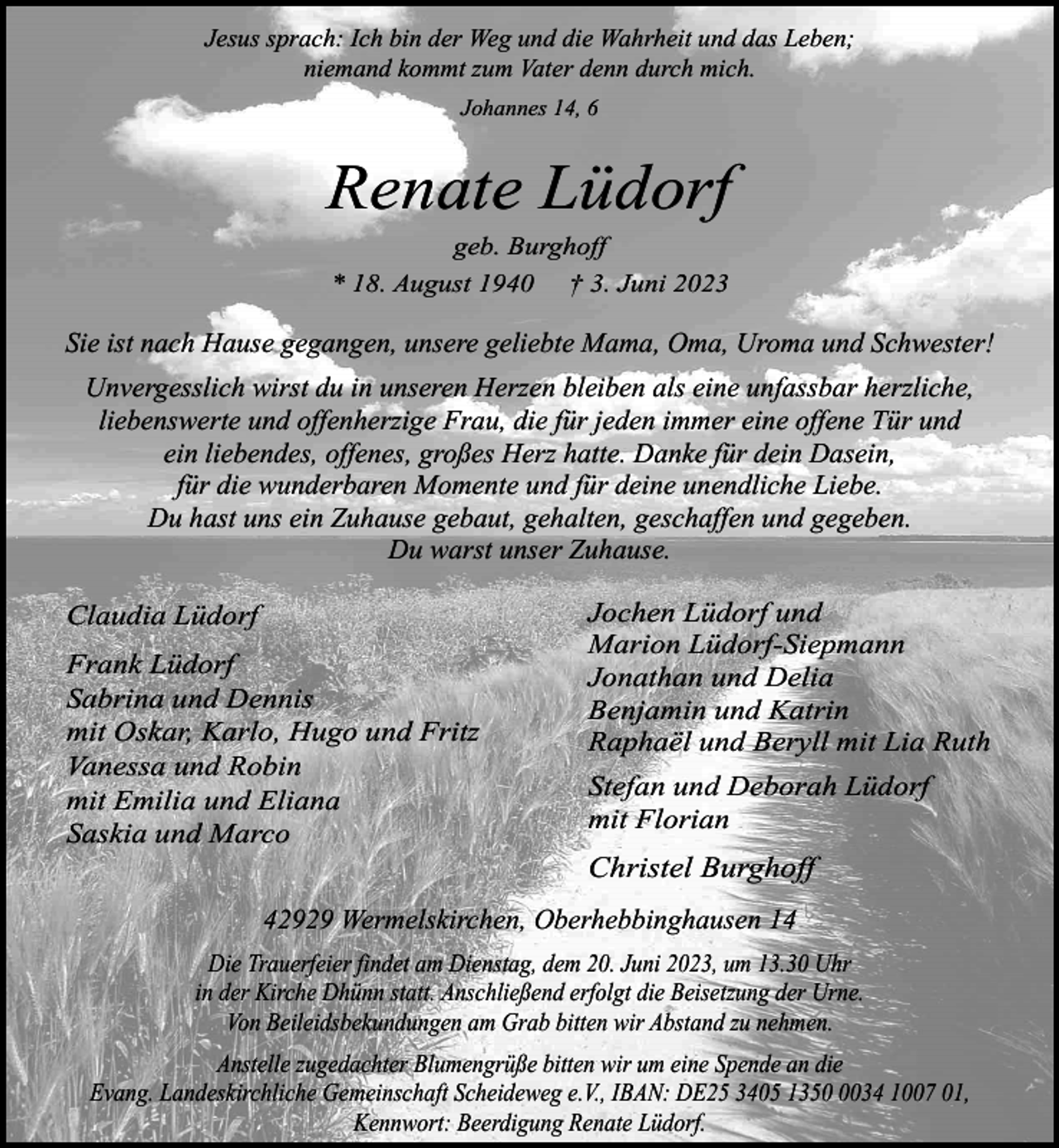 <p>Jesus sprach: Ich bin der Weg und die Wahrheit und das Leben;<br />niemand kommt zum Vater denn durch mich.<br />Johannes 14, 6</p><p>Renate Lüdorf<br />geb. Burghoff<br />* 18. August 1940 † 3. Juni 2023</p><p>Sie ist nach Hause gegangen, unsere geliebte Mama, Oma, Uroma und Schwester!<br />Unvergesslich wirst du in unseren Herzen bleiben als eine unfassbar herzliche,<br />liebenswerte und offenherzige Frau, die für jeden immer eine offene Tür und<br />ein liebendes, offenes, großes Herz hatte. Danke für dein Dasein,<br />für die wunderbaren Momente und für deine unendliche Liebe.<br />Du hast uns ein Zuhause gebaut, gehalten, geschaffen und gegeben.<br />Du warst unser Zuhause.<br />Claudia Lüdorf<br />Frank Lüdorf<br />Sabrina und Dennis<br />mit Oskar, Karlo, Hugo und Fritz<br />Vanessa und Robin<br />mit Emilia und Eliana<br />Saskia und Marco</p><p>Jochen Lüdorf und<br />Marion Lüdorf-Siepmann<br />Jonathan und Delia<br />Benjamin und Katrin<br />Raphaël und Beryll mit Lia Ruth<br />Stefan und Deborah Lüdorf<br />mit Florian</p><p>Christel Burghoff</p><p>42929 Wermelskirchen, Oberhebbinghausen 14<br />Die Trauerfeier findet am Dienstag, dem 20. Juni 2023, um 13.30 Uhr<br />in der Kirche Dhünn statt. Anschließend erfolgt die Beisetzung der Urne.<br />Von Beileidsbekundungen am Grab bitten wir Abstand zu nehmen.<br />Anstelle zugedachter Blumengrüße bitten wir um eine Spende an die<br />Evang. Landeskirchliche Gemeinschaft Scheideweg e.V., IBAN: DE25 3405 135034 1007 01,<br />Kennwort: Beerdigung Renate Lüdorf.</p>