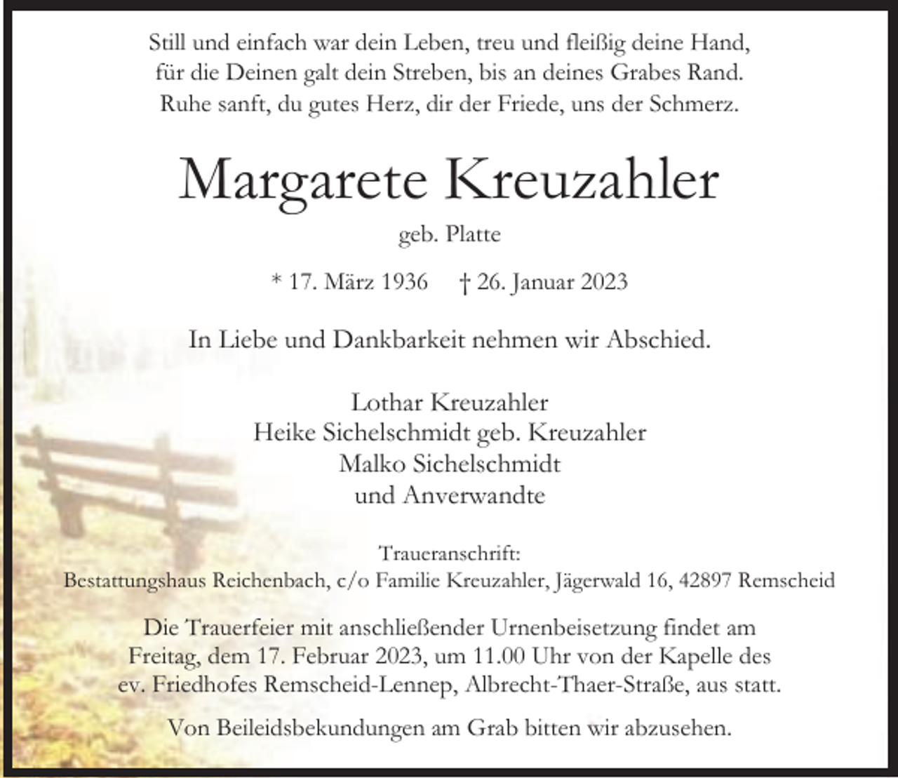 <p>Still und einfach war dein Leben, treu und fleißig deine Hand,<br />für die Deinen galt dein Streben, bis an deines Grabes Rand.<br />Ruhe sanft, du gutes Herz, dir der Friede, uns der Schmerz.</p><p>Margarete Kreuzahler<br />geb. Platte</p><p>* 17. März 1936</p><p>† 26. Januar 2023</p><p>In Liebe und Dankbarkeit nehmen wir Abschied.<br />Lothar Kreuzahler<br />Heike Sichelschmidt geb. Kreuzahler<br />Malko Sichelschmidt<br />und Anverwandte<br />Traueranschrift:<br />Bestattungshaus Reichenbach, c/o Familie Kreuzahler, Jägerwald 16, 42897 Remscheid</p><p>Die Trauerfeier mit anschließender Urnenbeisetzung findet am<br />Freitag, dem 17. Februar 2023, um 11.00 Uhr von der Kapelle des<br />ev. Friedhofes Remscheid-Lennep, Albrecht-Thaer-Straße, aus statt.<br />Von Beileidsbekundungen am Grab bitten wir abzusehen.</p>